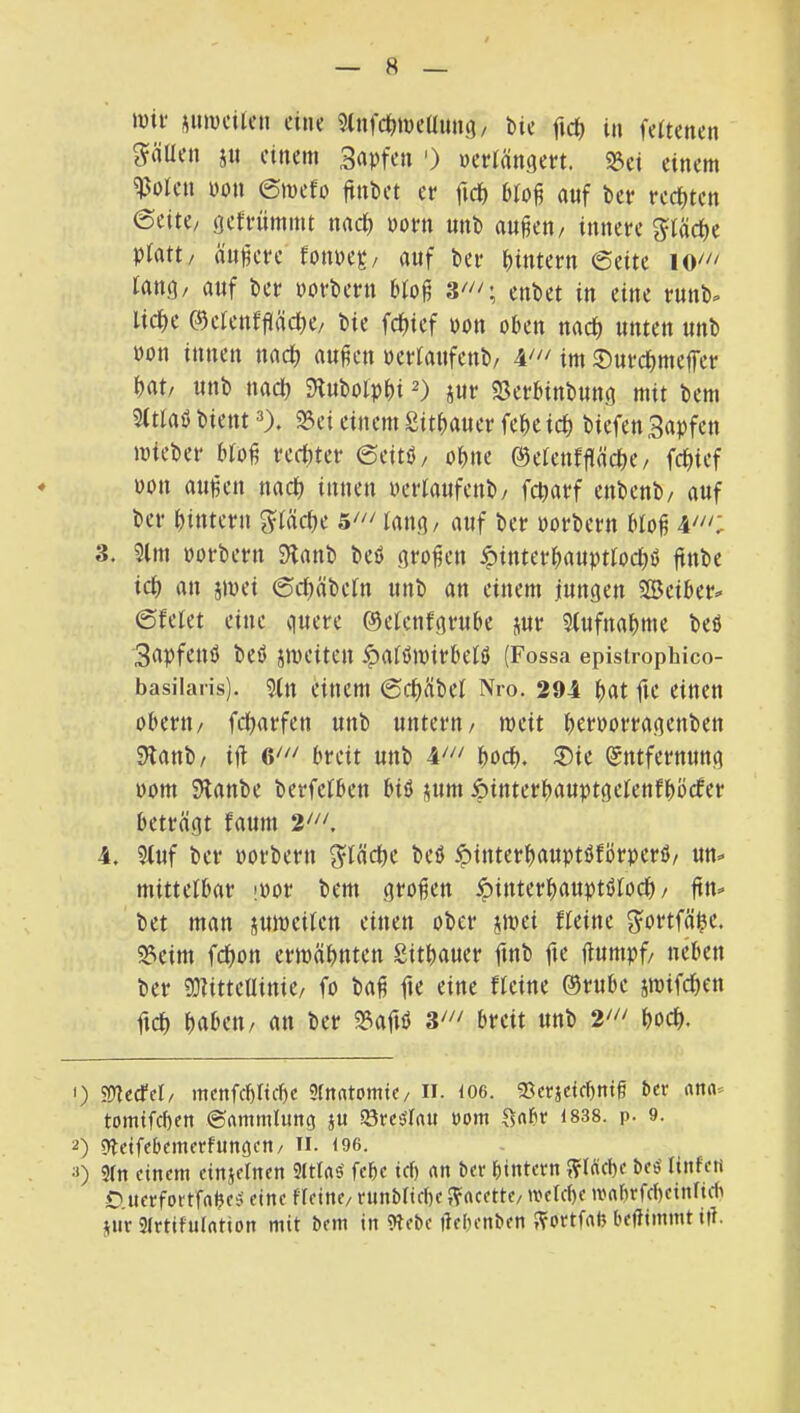 mtf ^mucUeu ciiK ^Infc^iücüung/ bic fid) in feUencn g^äUcn ju eitlem Sdpfen ') ueriängeet. 23ci einem ^olen pon ©mefo fttibet er fnJ) auf bet rechten ©eite/ geffümmt nact) porn unb au^en/ innere piatt/ (innere fonpep/ auf ber bintern ©eite tang/ auf ber porbern bto^ 3^^'; enbet in eine runb» liebe ©clenfgäcbe/ bie febief pon oben nach unten unb Pon innen nach außen perlaufenb/ im ©urebmeffer bat/ unb nacl) 9lubolpbi jur 23erbinbung mit bem 5ftlab bient 25ei einem Sitbauer febc icb biefen Sapfen ipieber bloß reeliter ©eitb/ ohne ©etenfßäcbe/ febief Pon außen naeb innen Perlaufenb/ febarf enbenb/ auf ber bintern g^läebe 5' laug/ auf ber porbern bloß 3. 9lm porbern 3^anb bcö großen ^interbauptloebö jtntie ieb an jipei ©ebäbeln unb an einem jungen SBciber« ©feiet eine quere ©elcnfgrube jur 5lufnabnie beb 3apfeuö beb jipeiten ipalbmirbelb (Fossa epistrophico- basilaris). 9fn einem ©eb^ibel Nro. 294 b«t fit oberii/ febarfen unb untern/ meit berporragenben 5Ranb/ ift breit unb boeb. ®ie (Entfernung pom SHanbe berfelben bib pim ipinterbauptgelenfböcfer beträgt faum 2,'“, 4. 5(uf ber porbern S^läcbe beb ipinterbauptbförperb/ un=< mittelbar iPor bem großen ^interbauptblocb/ ßn-* bet man juipeilen einen ober jtpei fleine ^ortfäbc. 33eim febon ertpäbnten Sitbauer finb fic ßumpf/ neben ber 50fittellinie/ fo baß fte eine fleine ©rube itpifeben ficb brttH’ti/ an ber S?afib breit unb l'“ boeb. 1) SOfecfel/ mcnfcblicbe 3fnrttomic/ ii. 106. 93crjcicbntß ber ona< tomifebfn ©(immlung ju Söreblau oom fsabr 1838. p- 9. 2) 9fetfd)cmcrfun(5cti/ n. <96. 2) 3(n einem eiuielnen 9ltlab febe tef) an ber bintern t?(ficbe beö linfeti O.uerfortfnbes' eine Keine/ runblicbe J?acette/ tvelcße iMbrfcbeinlidi jnr 3lrtifulntion mit bem in 3lebe ßebenben J^ortfab beßimmt iß.