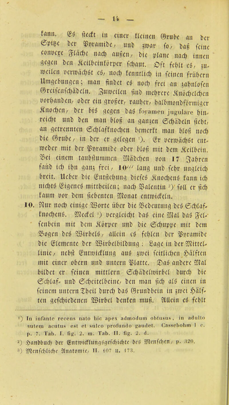 fami. ftecft in einer fleinen 0nil>e au bei* ept$e t)er ^i)ramibe/ mib jinar fo/ ba§ feine coim-Ee 5?täcf)e nacl) an^eu/ bic plane nacf» innen liegen ben Äetfbeinförper fcbaut. Oft febtt eö, ju. ineifen werwäcböt eö, nocf) fcnntticb in feinen frübern Utngebnngcn; man ftnbet eö noeb frei an jabnfofen 0reifenfcbübein. 3ttiwe’tien finb mehrere Änöcbeicben norbanbeii/ ober ein großer/ ranber/ baibmonbformiger Änoebeu/ ber biö gegen bail foramen jugulare bin« reid)t nnb ben man blo^ an ganzen ©ebäbein ftebt/ an getrennten ©ebiaffnoeben bemerft man bfog noch bie ©riibe/ in ber er geiegen '). ®r oermäcböt ent« meber mit ber ^wramibe ober bio^ mit bem Äeitbein. 5lei einem tanbiiummen SOiäbcben oon 17 fahren fanb icb ibn ganj frei, iang nnb febe nngieicb breit. Ueber bie Sntftebung biefeö Änocbenö fann icb niebtö 0igenef> mittbeiien; nach 33aieutin O'foll er ftcb fanm por bem ftebenten 9?lonat entmiefein. 10. sgnr noei) einige SßJorte über bie ^ebeutnng beö ©ebinf« fnoebenö. SDiecfel 0 pergieiciit baö eine SDiai baö g^ei«- ■ fenbein mit bem Körper nnb bie ©cbnppe mit bem 23ogen bei5 2Birbeii>/ allein eö fehlen ber ^pramibe bie (Elemente ber ©irbelbilbnng ; Sage in ber 9)?ittel« linie/ nebü 0ntmidflnng auö jmei feitlicben ipälften mit einer obern nnb untern glatte. ®aö anbere aJial bilbet er feinen mittlern ©cbäbelmirbel bureb bie ©eblaf« nnb ©cbeitelbeine/ ben man ftcb alö einen in feinem untern ^Ibeil bnreb baö ©runbbein in jmei öälf« ten gefebiebenen SBirbel benfen muf. 51llein eö fehlt •) In infanlc rccens nato bic apex admodiiin obtusus, in adiillo auleiji aculns esl ol snlco profiindo |?andet. (lasscbohin I r. p. 7. Tab. I. fig. 2. m. Tab. II. fig. 2. d. .^anbbucl) ber Siittficnungbgefcbicbtc beö 5P]enfcl)cii/ p. ;i2o. =0 ?oicnfcbltfbf Stnntoniic/ ii. i07 u. I7.s.