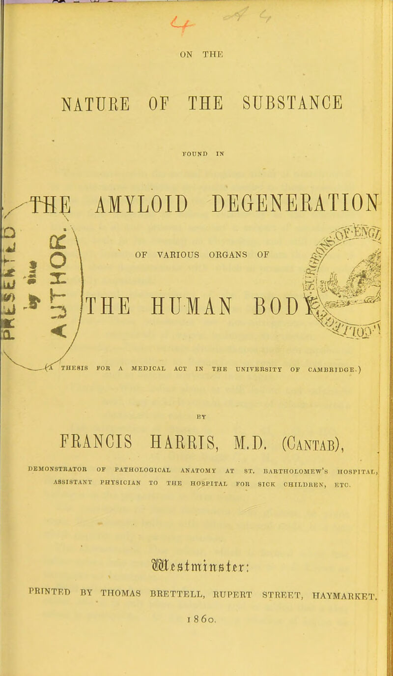 ON THE NATURE OF THE SUBSTANCE POUND IN THE AMYLOID DEGENERATION . o S X OF VARIOUS ORGANS OF THE HUMAN BOD&^ THE8IS FOR A MEDICAL ACT IN THE UNIVERSITY OF CAMBBIDGE.) FRANCIS HARRIS, M.D. (Cantab), DEMONSTRATOR OF PATHOLOGICAL ANATOMY AT ST. DABTHOLOMEW's HOSPITAL,! ASSISTANT PHYSICIAN TO THE HOSPITAL FOR SICK CHILDREN, ETC. I PRINTF.T) BY THOMAS BRETTELL, RUPERT STREET, HAYMARKET.