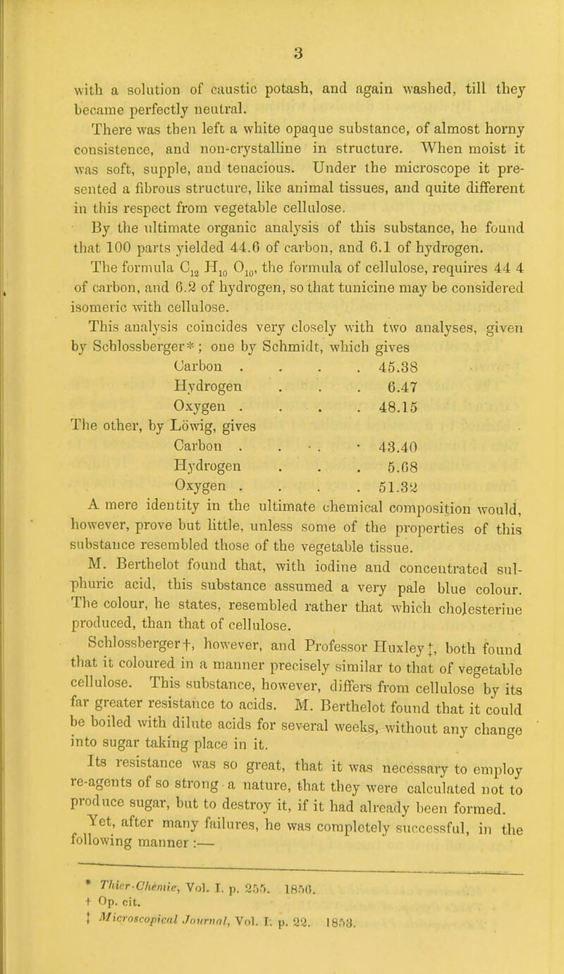 with a solution of caustic potash, and again washed, till they became perfectly neutral. There was then left a white opaque substance, of almost horny consistence, and non-crystalline in structure. When moist it was soft, supple, and tenacious. Under the microscope it pre- sented a fibrous structure, like animal tissues, and quite different in this respect from vegetable cellulose. By the ultimate organic analysis of this substance, he found that 100 parts yielded 44.6 of carbon, and 6.1 of hydrogen. The formula Cj^ Hj^ 0^,,, the formula of cellulose, requires 44 4 of carbon, and 6.3 of hydrogen, so that tunicine may be considered isomeric vnth cellulose. This analysis coincides very closely with two analyses, given by Schlossberger*; one by Schmidt, which gives Carbon .... 45.38 Hydrogen . . . 6.47 Oxygen . . . .48.15 Tiie other, by Lowig, gives Carbon . . • . -43.40 Hydrogen . . . 5.68 Oxygen . . . .51.32 A mere identity in the ultimate chemical composition would, however, prove but little, unless some of the properties of this substance resembled those of the vegetable tissue. M. Berthelot found that, with iodine and concentrated sul- phuric acid, this substance assumed a very pale blue colour. The colour, he states, resembled rather that which cliojesterine produced, than that of cellulose. Schlossbergert, however, and Professor Huxley t, both found that it coloured in a manner precisely similar to that of vegetable cellulose. This substance, however, differs from cellulose by its far greater resistance to acids. M. Berthelot found that it could be boiled with dilute acids for several weeks, without any change into sugar taking place in it. Its resistance was so great, that it was necessary to employ re-agents of so strong a nature, that they were calculated not to produce sugar, but to destroy it, if it had already been formed. Yet, after many failures, he was completely successful, in the following manner:— • Thier-Cliemic, Vol. I. p. Sr).'). IS.'iO. + Op. cit. \ Microscopical Journal, Vol. 1. p. 22. 18.')3.