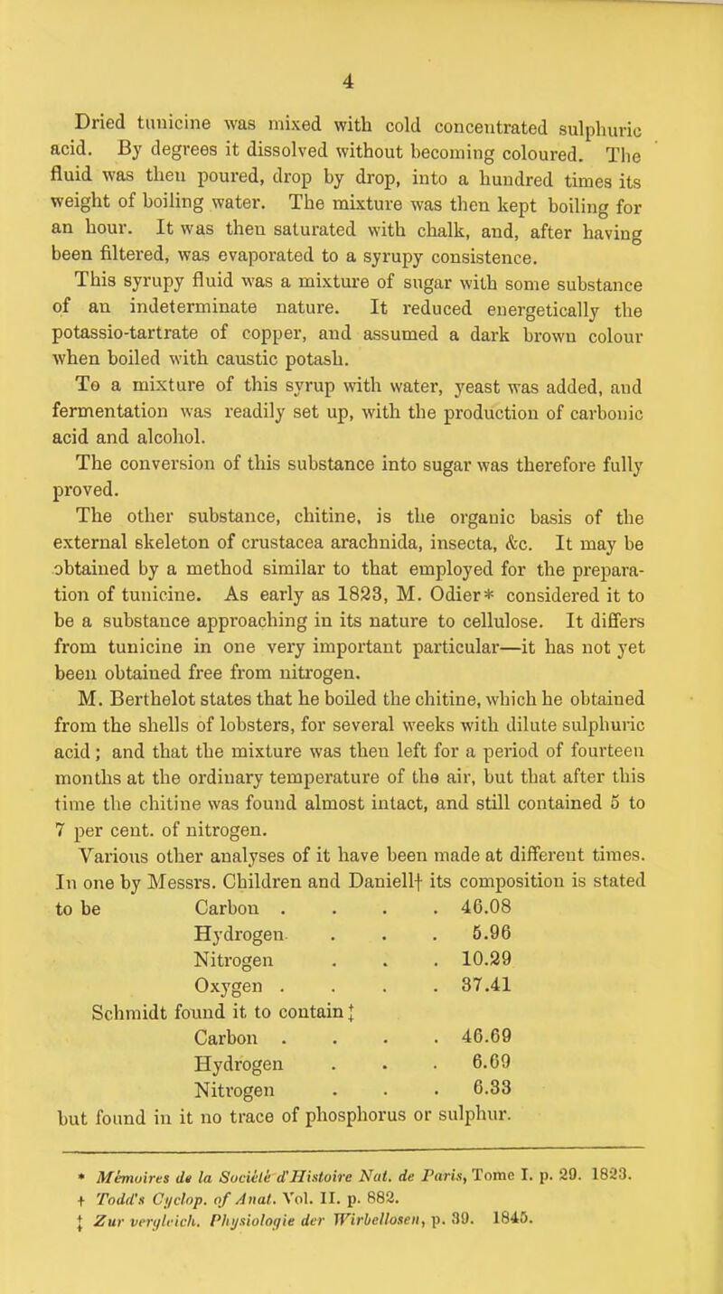 Dried tuuicine was mixed with cold concentrated sulphuric acid. By degrees it dissolved without becoming coloured. The fluid was then poured, drop by drop, into a hundred times its weight of boiUng water. The mixture was then kept boiling for an hour. It was then saturated with chalk, and, after having been filtered, was evaporated to a syrupy consistence. This syrupy fluid was a mixture of sugar with some substance of an indeterminate nature. It reduced energetically the potassio-tartrate of copper, and assumed a dark brown colour when boiled with caustic potash. To a mixture of this syrup with water, yeast was added, and fermentation was readily set up, with the production of carbonic acid and alcohol. The conversion of this substance into sugar was therefore fully proved. The other substance, chitine, is the organic basis of the external skeleton of Crustacea arachnida, insecta, &c. It may be obtained by a method similar to that employed for the prepara- tion of tunicine. As early as 1823, M. Odier* considered it to be a substance approaching in its nature to cellulose. It difi'ers from tunicine in one very important particular—it has not yet been obtained free from nitrogen. M. Berthelot states that he boiled the chitine, which he obtained from the shells of lobsters, for several weeks with dilute sulphuric acid; and that the mixture was then left for a period of fourteen months at the ordinary temperature of the air, but that after this time the chitine was found almost intact, and still contained 5 to 7 per cent, of nitrogen. Vaiious other analyses of it have been made at different times. In one by Messrs. Children and Daniellf its composition is stated to be Carbon .... 46.08 Hydrogen. 5.96 Nitrogen 10.29 Oxygen .... 37.41 Schmidt foxmd it to contain J Carbon .... 46.69 Hydrogen 6.69 Nitrogen 6.33 but found in it no trace of phosphorus or sulphur. • Mhnuires de la Sociele d'Histoire Nat. de Paris, Tome I. p. 29. 1823. + Todd'x Cyclop, of Anat. Vol. II. p. 883. + Zur verylficli. Phijaiologie der Wirbellosen, p. 30. 1845.