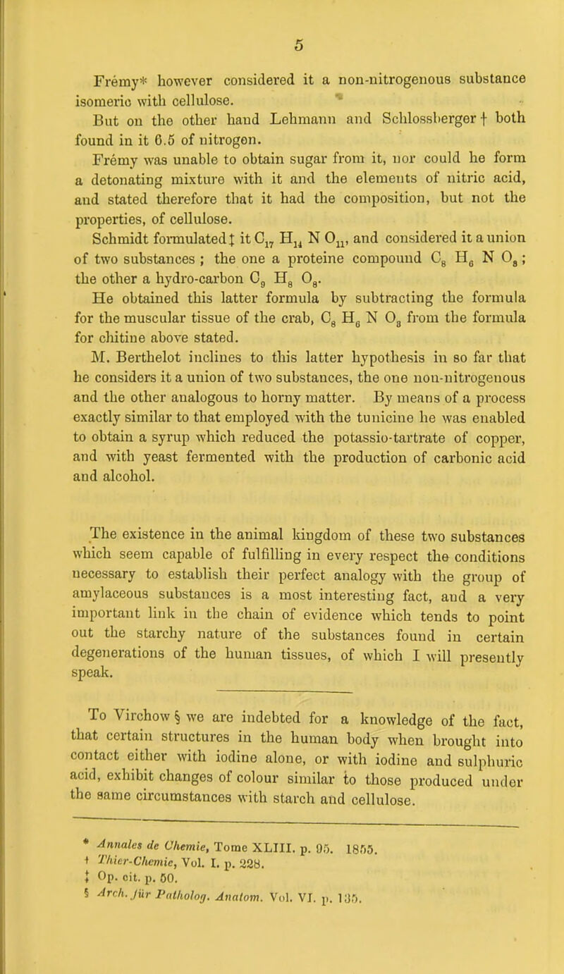 Freiny* however considered it a non-nitrogenous substance isomeric witli cellulose. But on the other hand Lehmann and Schlossberger f both found in it 6.5 of nitrogen. Fremy was unable to obtain sugar from it, nor could he form a detonating mixture with it and the elements of nitric acid, and stated therefore that it had the composition, but not the properties, of cellulose. Schmidt formulated t itC„ Hj^ N 0^, and considered it a union of two substances ; the one a proteine compound Cg NO,; the other a hydro-carbon Og Hg Og. He obtained this latter formula by subtracting the formula for the muscular tissue of the crab, Cg Hg N Og from the formula for cliitine above stated. M. Berthelot inclines to this latter hypothesis in so far that he considers it a union of two substances, the one non-nitrogenous and the other analogous to hoi'ny matter. By means of a process exactly similar to that employed with the tunicine he was enabled to obtain a syrup which reduced the potassio-tartrate of copper, and with yeast fermented with the production of carbonic acid and alcohol. The existence in the animal kingdom of these two substances which seem capable of fulfilling in every respect the conditions necessary to establish their perfect analogy with the group of amylaceous substances is a most interesting fact, and a very important link in the chain of evidence which tends to point out the starchy nature of the substances found in certain dege7ierations of the human tissues, of which I will presently speak. To Virchow § we are indebted for a knowledge of the fact, that certain structures in the human body when brought into contact either with iodine alone, or with iodine and sulphuric acid, exhibit changes of colour similar to those produced under the same circumstances with starch and cellulose. ♦ Annales de Chemie, Tome XLIII. p. 95. 1855. •t Tliier-Chcmic, Vol. I. y>. 228. ♦ Op. cit. p. 60. § Arch. Jur Patholog. Anatom. Vdl. VJ. p. 135.