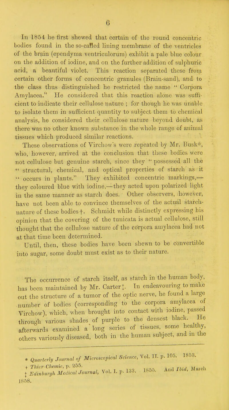 In 1854 he first shewed that certain of the round concentric bodies found in the so-called lining membrane of the ventricles of the brain (ependyma veutriculorura) exhibit a pale blue colour on the addition of iodine, and on the further addition of sulphuric acid, a beautiful violet. This reaction separated these from certain other forms of concentric granules (Brain-sand), and to the class thus distinguished he restricted the name  Corpora Amylacea. He considered that this reaction alone was suffi- cient to indicate their cellulose nature ; for though he ^Yas unable to isolate them in sufficient quantity to subject them to chemical analysis, he considei'ed their cellulose nature beyond doubt, as there was no other known substance in the whole range of animal tissues which produced similar reactions. These observations of Virchows were repeated by Mr. Busk*, who, however, amved at the conclusion that these bodies were not cellulose but genuine starch, since they  possessed all the  structural, chemical, and optical properties of starch as it  occurs in plants. They exhibited concentric markings,— they coloured blue with iodine,—they acted upon polarized light in the same manner as starch does. Other observers, diowever, have not been able to convince themselves of the actual starch- nature of these bodies f. Schmidt while distinctly expressing his opinion that the covering of the tunicata is actual cellulose, still thought that the cellulose nature of the corpora amylacea had not at that time been determined. Until, then, these bodies have been shewn to be convertible into sugar, some doubt must exist as to their nature. The occurrence of starch itself, as starch in the human body, has been maintained by Mr. Carter t- In endeavouring to make out the structure of a tumor of the optic nerve, he found a large number of bodies (corresponding to the corpora amylacea of Virchow), which, when brought into contact with lodme, passed through various shades of purple to the densest black. He afterwards examined a long series of tissues, some healthy, others variously diseased, both in the human subject, and in the 1853. • Quarterly Journal of Microscopical Science, Vol. II. p. 105. ; sz'!s:i::^%.r...,. v.,.v.,. i8».-.. ..... 1858.