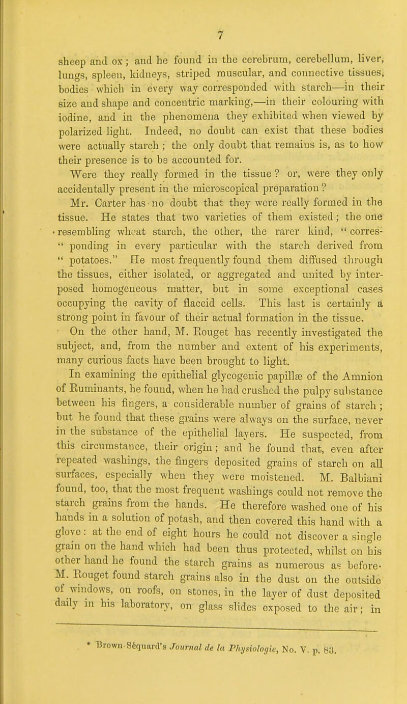 sheep and ox ; and he found in the cerebrum, cerebellum, liver, lungs, spleen, kidneys, striped muscular, and connective tissues, bodies which in every way corresponded with starch—in their size and shape and concentric marking,—in their colouring with iodine, and in the phenomena they exhibited when viewed by polarized light. Indeed, no doubt can exist that these bodies were actually starch ; the only doubt that remains is, as to how their presence is to be accounted for. Were they really formed in the tissue ? or, were they only accidentally present in the microscopical preparation ? Mr. Carter has • no doubt that they were really formed in the tissue. He states that two varieties of them existed; the one • resembling wheat starch, the other, the rarer kind,  corres-  ponding in every particular with the starch derived from  potatoes. He most frequently found them diffused through the tissues, either isolated, or aggregated and tmited by inter- posed homogeneous matter, but in some exceptional cases occupying the cavity of flaccid cells. This last is certainly a strong point in favour of their actual formation in the tissue. On the other hand, M. Eouget has recently investigated the subject, and, from the number and extent of his experiments, many curious facts have been brought to light. In examining the epithelial glycogenic papillte of the Amnion of Ruminants, he found, when he had crushed the pulpy substance between his fingers, a considerable number of grains of starch ; but he found that these grains were always on the surface, never in the substance of the epithelial layers. He suspected, from this circumstance, their origin; and he found that, even after repeated washings, the fingers deposited grains of starch on all surfaces, especially when they were moistened. M. Balbiani found, too, that the most frequent washings could not remove the starch grains from the hands. He therefore washed one of his hands in a solution of potash, and then covered this hand with a glove: at the end of eight hours he could not discover a single grain on the hand which had been thus protected, whilst on his other hand he found the starch grains as numerous as before- M. Rouget found starch grains also in the dust on the outside of wmdows, on roofs, on stones, in the layer of dust deposited daily in his laboratory, on glass slides exposed to the air; in • Brown-Sequard's Journal de la Phijsiologk; No. V. p. 80.