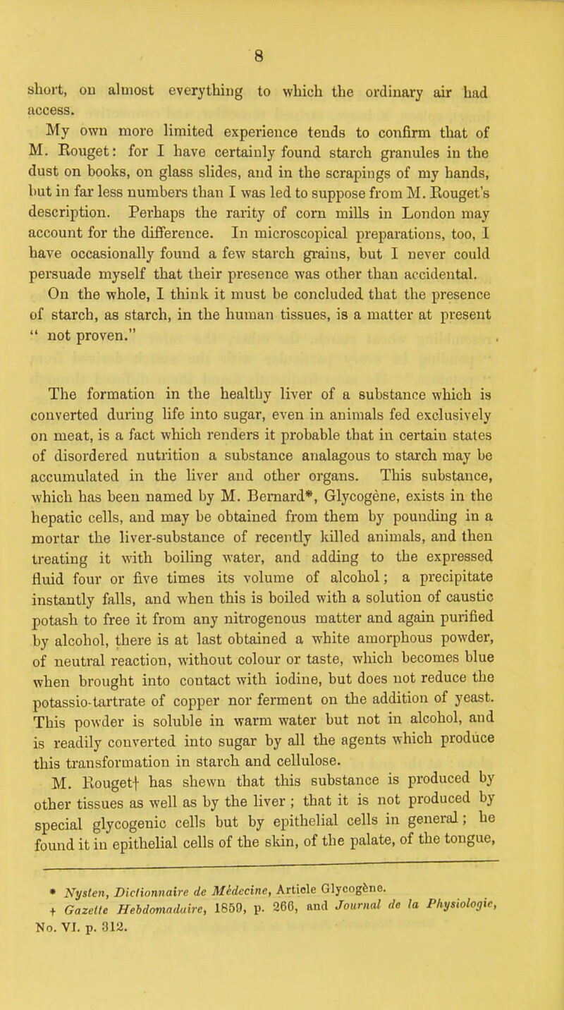 short, ou almost everything to which the ordinary air had access. My own more limited experience tends to confirm that of M. Rouget: for I have certainly found starch granules in the dust on books, on glass slides, aud in the scrapings of my hands, but in far less numbers than I was led to suppose from M. Eouget's description. Perhaps the rarity of corn mills in London may account for the difference. In microscopical preparations, too, 1 have occasionally found a few starch grains, but I never could persuade myself that their presence was other than accidental. On the whole, I think it must be concluded that the presence of starch, as starch, in the human tissues, is a matter at present  not proven. The formation in the healthy liver of a substance which is converted during life into sugar, even in animals fed exclusively on meat, is a fact which renders it probable that in certain states of disordered nutrition a substance analagous to stai'ch may be accumulated in the liver aud other organs. This substance, which has been named by M. Bernard*, Glycogene, exists in the hepatic cells, and may be obtained from them by pounding in a mortar the liver-substance of recently killed animals, and then treating it with boiling water, and adding to the expressed fluid four or five times its volume of alcohol; a precipitate instantly falls, and when this is boiled with a solution of caustic potash to free it from any nitrogenous matter and again purified by alcohol, there is at last obtained a white amorphous powder, of neutral reaction, without colour or taste, which becomes blue when brought into contact with iodine, but does not reduce the potassio-tartrate of copper nor ferment on the addition of yeast. This powder is soluble in warm water but not in alcohol, and is readily converted into sugar by all the agents which produce this transformation in starch and cellulose. M. Kougetf has shewn that this substance is produced by other tissues as well as by the liver ; that it is not produced by special glycogenic cells but by epithelial cells in general; he found it in epithelial cells of the skin, of the palate, of the tongue, • Nyslen, Diclionnaire de Medccine, Article Glycogfene. + Gazette Hebdomaduire, 1850, p. 266, and Journal de la Physiologic, No. VI. p. 3ia.