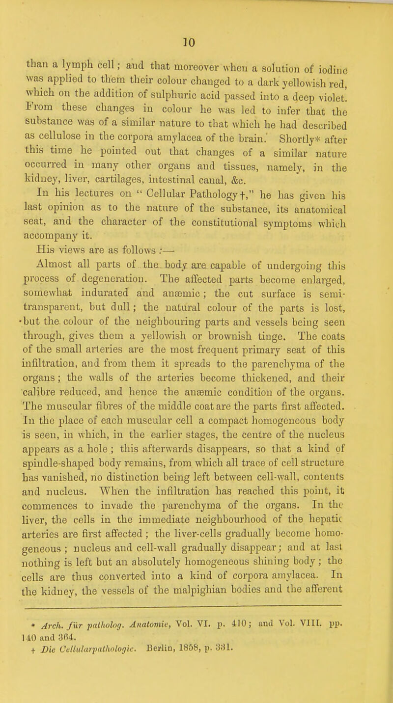 than a lymph cell; aud that moreover when a solution of iodine was applied to them their colour changed to a dark yellowish red, which on the addition of sulphuric acid passed into a deep violet! From these changes in colour he was led to infer that the substance was of a similar nature to that which he had described as cellulose in the corpora amylacea of the brain.' Shortly>i= after this time he pointed out that changes of a similar nature occurred in many other organs aud tissues, namely, in the kidney, liver, cartilages, intestinal canal, &c. In his lectures on Cellular Pathology f, he has given his last opinion as to the nature of the substance, its anatomical seat, and the character of the constitutional symptoms which accompany it. His views are as follows ;— Almost all parts of the body are capable of undergoing this process of degeneration. The affected parts become enlarged, somewhat indurated aud anaemic; the cut surface is semi- transparent, but dull; the natural colour of the parts is lost, •but the colour of the neighbouring parts and vessels being seen through, gives them a yellowish or brownish tinge. The coats of the small artei'ies are the most frequent primary seat of this infiltration, and from them it spreads to the parenchyma of the organs; the walls of the arteries become thickened, and their calibre reduced, and hence the anaemic condition of the organs. The muscular iibi'es of the middle coat are the parts first affected. In the place of each muscular cell a compact homogeneous body is seen, in which, in the earlier stages, the centre of the nucleus appeal's as a hole ; this afterwards disappears, so that a kind of spindle-shaped body remains, from which all trace of cell structure has vanished, no distinction being left between cell-wall, contents and nucleus. When the infiltration has reached this point, it commences to invade the parenchyma of the organs. In the livei', the cells in the immediate neighbourhood of the hepatic arteries are first affected ; the liver-cells gradually become homo- geneous ; nucleus aud cell-wall gradually disappear; aud at lasl nothing is left but an absolutely homogeneous shining body ; the cells are thus converted into a kind of corpora amylacea. In the kidney, the vessels of the malpighian bodies and the afferent • Arch, fur palholng. Aiialomie, Vol. VI. p. 410; iiml Vol. VIH. pp. 140 and 3fi4. + Die CclitilaiimUwlogic. Berlin, 1858, p. 'Ml.