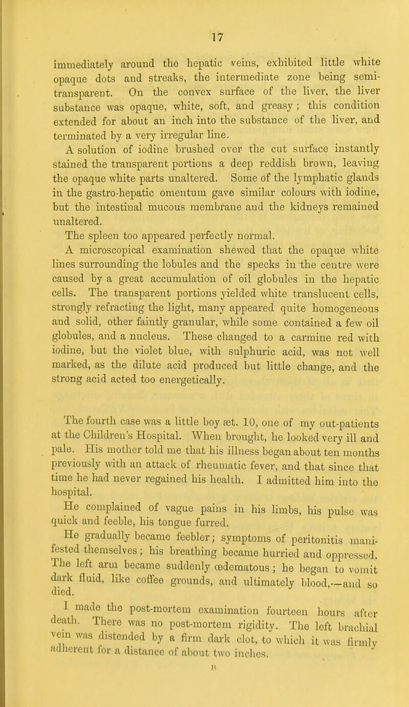 immediately around the hepatic veins, exhibited little white opaque dots and streaks, the intermediate zone being semi- transparent. On the convex surface of the liver, the liver substance was opaque, white, soft, and greasy ; this condition extended for about an inch into the substance of the liver, and terminated by a very irregular line. A solution of iodine brushed over the cut surface instantly stained the transparent portions a deep reddish brown, leaving the opaque white parts unaltered. Some of the lymphatic glands in the gastro-hepatic omentum gave similar colours with iodine, but the intestinal mucous membrane and the kidneys remained unaltered. The spleen too appeared perfectly normal. A microscopical examination shewed that the opaque white lines surrounding the lobules and the specks in the centre were caused by a great accumulation of oil globules in the hepatic cells. The transparent portions yielded white translucent cells, strongly refracting the light, many appeared quite homogeneous and solid, other faintly granular, while some contained a few oil globules, and a nucleus. These changed to a carmine red with iodine, but the violet blue, with sulphuric acid, was not well marked, as the dilute acid produced but little change, and the strong acid acted too energetically. The fourth case was a little boy set. 10, one of my out-patients at the Children's Hospital. When brouglit, he looked very ill and pale. His mother told me that his illness began about ten months previously with an attack of rheumatic fever, and that since that time he had never regained his health. I admitted him into the hospital. He complained of vague pains in his limbs, his pulse was quick and feeble, his tongue furred. He gradually became feebler; symptoms of peritonitis mani- fested themselves; his breathing became hurried and oppressed. The left arm became suddenly (edematous; he began to voinit dark fluid, like coffee grounds, and ultimately blood,—and so died. I made the post-mortem examination fourteen hours after death. There was no post-mortem rigidity. The left brachial vein was distended by a firm dark clot, to which it was firmly adherent for a distance of about two inches.