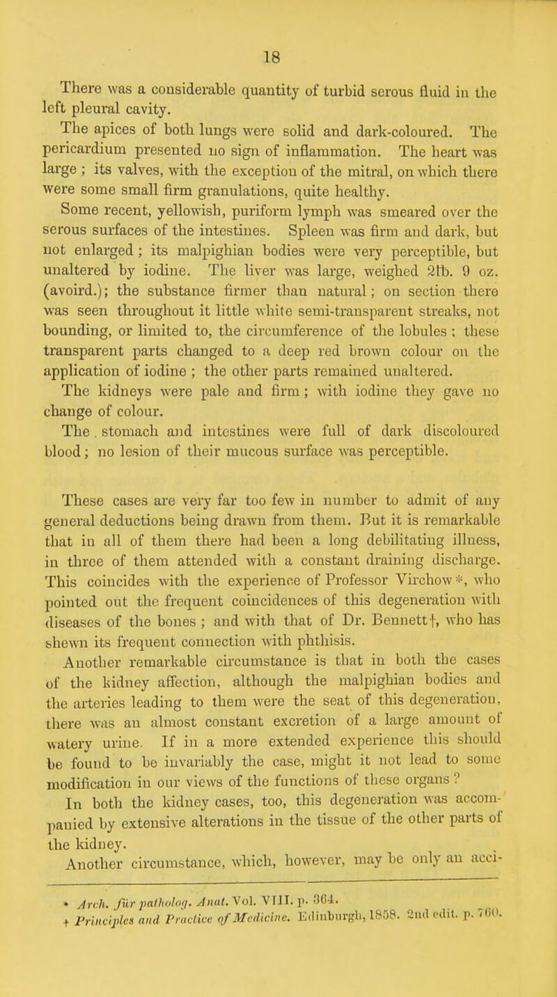 There was a considerable quantity of turbid serous fluid in the loft pleural cavity. The apices of both lungs were soUd and dark-coloured. The pericardium presented no sign of inflammation. The heart was large ; its valves, with the exception of the mitral, on which there were some small firm granulations, quite healthy. Some recent, yellowish, puriform lymph was smeared over the serous surfaces of the intestines. Spleen was firm and dark, but not enlarged; its malpighian bodies were very perceptible, but unaltered by iodine. The liver was large, weighed 2tt). 9 oz. (avoird.); the substance firmer than natural; on section there was seen throughout it little white semi-transparent streaks, not bounding, or limited to, the circumference of the lobules ; these transpai'ent parts changed to a deep red brown colour on the application of iodine ; the other parts remained unaltered. The kidneys were pale and firm ; with iodine they gave uo change of colour. The. stomach ajid intestines were full of dark discoloured blood; no lesion of their mucous surface was perceptible. These cases are very far too few in number to admit of any general deductions being drawn from them. But it is remarkable that in all of them there had been a long debilitating illness, in three of them attended with a constant draining discharge. This coincides with the experience of Professor Vu-chow*, who pointed out the frequent coincidences of this degeneration with diseases of the bones ; and with that of Dr. Bennettf, who has shewn its frequent connection with phthisis. Another remarkable circumstance is that in both the cases of the kidney affection, although the malpighian bodies and the arteries leading to them were the seat of this degeneration, there was an almost constant excretion of a large amount of watery urine. If in a more extended experience this should be found to be invariably the case, might it not lead to some modification in our views of the functions of these organs ? In both the kidney cases, too, this degeneration was accom- panied by extensive alterations in the tissue of the other parts of the kidney. Another circumstance, which, however, may be only an acci- » Jrvh. fur palholrxj. AmU. Vol. VIII. p. 36-i. t Prbwiplcs and Practice of Medicine. Edinburgh, 1808. Siul edit. p. -