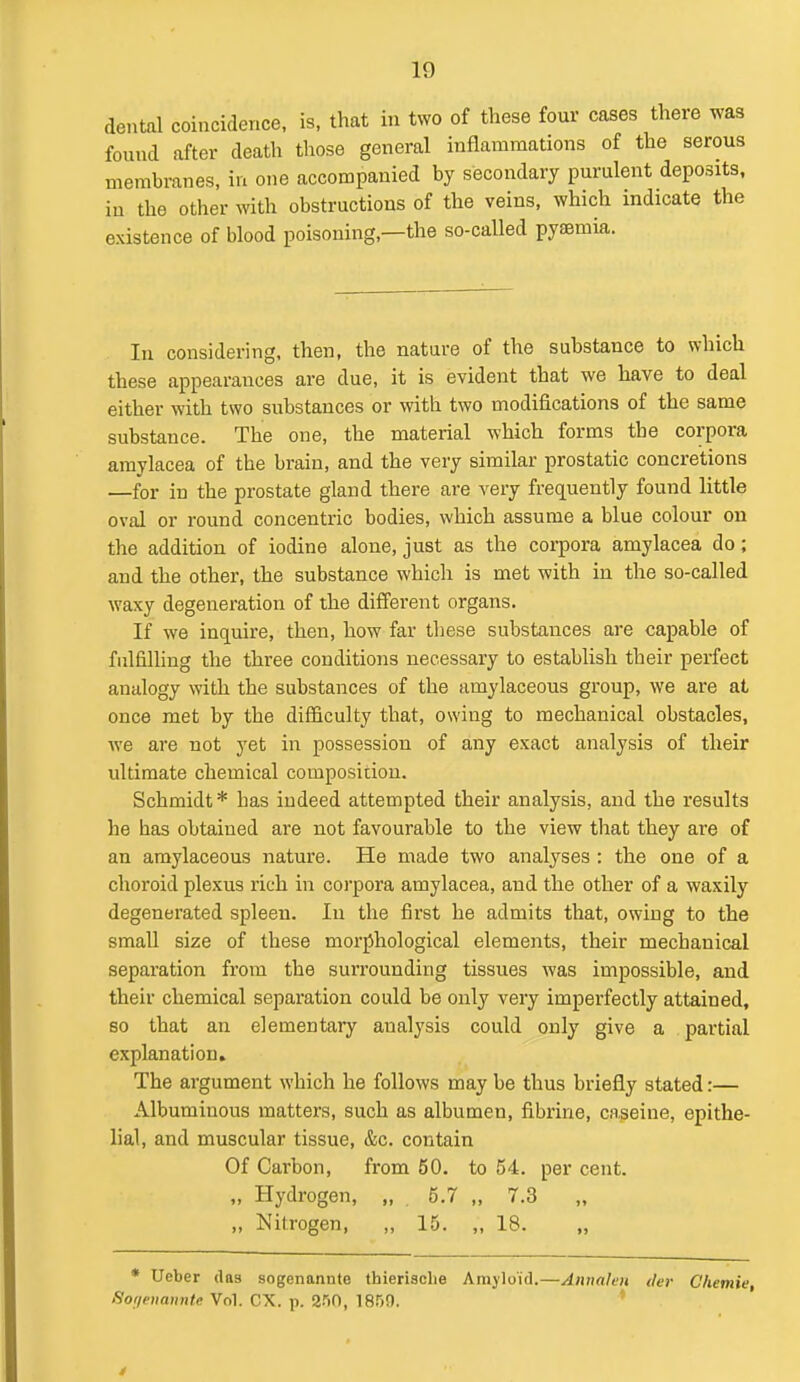 dental coincidence, is, that in two of these four cases there was found after death tliose general inflammations of the serous membranes, in one accompanied by secondary purulent deposits, in the other with obstructions of the veins, which indicate the existence of blood poisoning,—the so-called pyaBmia. In consider ing, then, the nature of the substance to which these appearances are due, it is evident that we have to deal either with two substances or with two modifications of the same substance. The one, the material which forms the corpora amylacea of the brain, and the very similar prostatic concretions —for in the prostate gland there are very frequently found little oval or round concentric bodies, which assume a blue colour on the addition of iodine alone, just as the corpora amylacea do; and the other, the substance which is met with in the so-called waxy degeneration of the different organs. If we inquire, then, how far these substances are capable of fulfilling the three conditions necessary to establish their perfect analogy with the substances of the amylaceous group, we are at once met by the difiiculty that, owing to mechanical obstacles, we are not yet in possession of any exact analysis of their ultimate chemical composition. Schmidt * has indeed attempted their analysis, and the results he has obtained are not favourable to the view tliat they are of an amylaceous nature. He made two analyses : the one of a choroid plexus rich in coi'pora amylacea, and the other of a waxily degenerated spleen. In the first he admits that, owing to the small size of these morphological elements, their mechanical separation from the surrounding tissues was impossible, and their chemical separation could be only very imperfectly attained, so that an elementary analysis could only give a partial explanation. The argument which he follows may be thus briefly stated:— Albuminous matters, such as albumen, fibrine, caseine, epithe- lial, and muscular tissue, &c. contain Of Carbon, from 50. to 54. per cent. „ Hydrogen, „ 5.7 „ 7.3 „ Nitrogen, „ 15. „ 18. • Ueber das sogenannte thierische Amyloid.—Annahn tier C'hemie Sof/eiiannte Vol. CX. p. 250, 1850. *