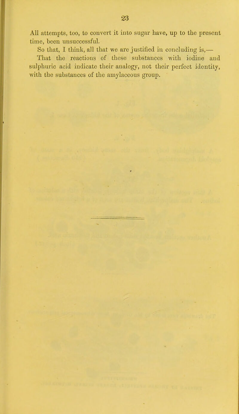 All attempts, too, to convert it into sugar have, up to the present time, been misuccessful. So that, I think, all that we are justified in concluding is,— That the reactions of these substances with iodine and sulphuric acid indicate their analogy, not their perfect identity, with the substances of the amylaceous group.