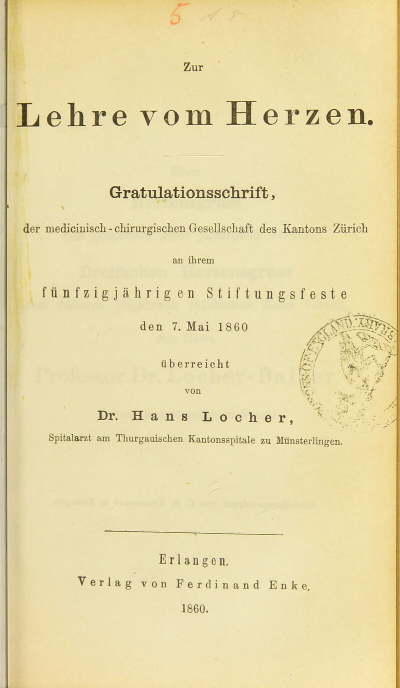 Zur Lehre vom Herzen. Gratulationsschrift, der medicinisch - cliirurgisclien Gesellschaft des Kantons Zürich an ihrem fünfzigjährigen Stiftungsfeste den 7. Mai 1860 /jS. überreicht i^i ^^^'S^ von \<.. ...^ ^-h*- Dr. Hans Locher, <• Spitalarzt am Thurgauischen Kantonsspitale zu Münsterlingen. Erlangen. Verlag von Ferdinand Enke. 1860.