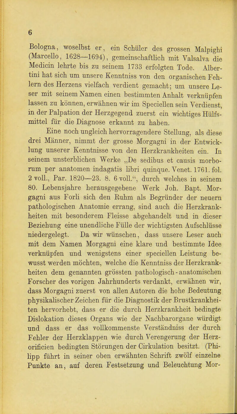 Bologna, woselbst er, ein Schüler des grossen Malpighi (Marcello, 1628—1694), gemeinschaftlich mit Valsalva die Medicin lehrte bis zu seinem 1733 erfolgten Tode. Alber- tini hat sich um unsere Kenntniss von den organischen Feh- lern des Herzens vielfach verdient gemacht; um unsere Le- ser mit seinem Namen einen bestimmten Anhalt verknüpfen lassen zu können, erwähnen wir im SpecieUen sein Verdienst, in der Palpation der Herzgegend zuerst ein wichtiges Hülfs- mittel für die Diagnose erkannt zu haben. Eine noch ungleich hervorragendere Stellung, als diese drei Männer, nimmt der grosse Morgagni in der Entwick- lung unserer Kenntnisse von den Herzkrankheiten ein. In seinem unsterbhchen Werke „De sedibus et causis morbo- rum per anatomen indagatis libri quinque. Venet. 1761. fol. 2 voU., Par. 1820—23. 8. 6 voU., dui'ch welches in seinem 80. Lebensjahre herausgegebene Werk Joh. Bapt. Mor- gagni aus Forli sich den Ruhm als Begründer der neuern pathologischen Anatomie errang, sind auch die Herzkrank- heiten mit besonderem Fleisse abgehandelt und in dieser Beziehung eine unendliche Fülle der wichtigsten Aufschlüsse niedergelegt. Da wir wünschen, dass unsere Leser auch mit dem Namen Morgagni eine klare und bestimmte Idee verknüpfen und wenigstens einer speciellen Leistung be- wusst werden möchten, welche die Kenntniss der Herzkrank- heiten dem genannten grössten pathologisch - anatomischen Forscher des vorigen Jahrhunderts verdankt, erwähnen wir, dass Morgagni zuerst von allen Autoren die hohe Bedeutung physikalischer Zeichen für die Diagnostik der Brustkrankhei- ten hervorhebt, dass er die durch Herzkrankheit bedingte Dislokation dieses Organs wie der Nachbarorgane würdigt und dass er das vollkommenste Verständniss der durch Fehler der Herzklappen wie durch Verengerung der Herz- orificien bedingten Störungen der Cii'kulation besitzt. (Phi- lipp führt in seiner oben erwähnten Schrift zwölf einzelne Punkte an, auf deren Festsetzung und Beleuchtung Mor-