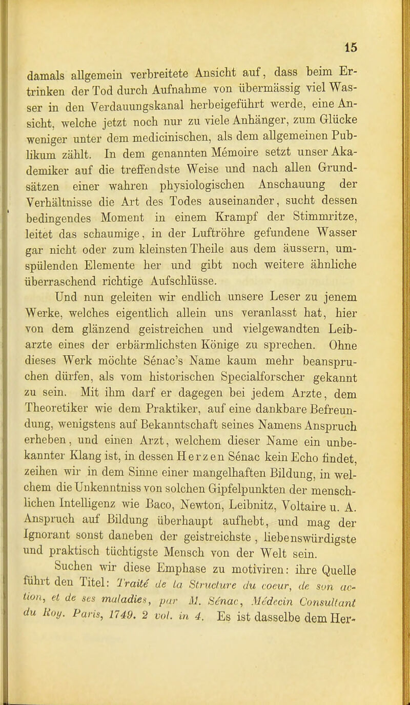 damals allgemein verbreitete Ansicht auf, dass beim Er- trinken der Tod durch Aufnahme von übermässig viel Was- ser in den Verdauungskanal herbeigeführt werde, eine An- sicht, welche jetzt noch nur zu viele Anhänger, zum Glücke weniger unter dem medicinischen, als dem allgemeinen Pub- likum zählt. In dem genannten Memoii'e setzt unser Aka- demiker auf die treffendste Weise und nach allen Grund- sätzen einer wahren physiologischen Anschauung der Verhältnisse die Art des Todes auseinander, sucht dessen bedingendes Moment in einem Krampf der Stimmritze, leitet das schaumige, in der Luftröhre gefundene Wasser gar nicht oder zum kleinsten Theile aus dem äussern, um- spülenden Elemente her und gibt noch weitere ähnliche überraschend richtige Aufschlüsse. Und nun geleiten wir endlich unsere Leser zu jenem Werke, welches eigentlich allein uns veranlasst hat, hier von dem glänzend geistreichen und vielgewandten Leib- arzte eines der erbärmlichsten Könige zu sprechen. Ohne dieses Werk möchte Senac's Name kaum mehr beanspru- chen dürfen, als vom historischen Specialforscher gekannt zu sein. Mit ihm darf er dagegen bei jedem Arzte, dem Theoretiker wie dem Praktiker, auf eine dankbare Befreun- dung, wenigstens auf Bekanntschaft seines Namens Anspruch erheben, und einen Arzt, welchem dieser Name ein unbe- kannter Klang ist, in dessen Herz en Senac kein Echo findet, zeihen wir in dem Sinne einer mangelhaften Bildung, in wel- chem die Unkenntniss von solchen Gipfelpunkten der mensch- lichen Intelligenz wie Baco, Newton, Leibnitz, Voltaire u. A. Anspruch auf Bildung überhaupt aufhebt, und mag der Ignorant sonst daneben der geistreichste , liebenswürdigste und praktisch tüchtigste Mensch von der Welt sein. Suchen wir diese Emphase zu motiviren: ihre Quelle führt den Titel: Traite de La Stntäure du coeur, de son ac- üon, et de ses maladie^, pur lU. Senac, Mcdecin Consultant du Roy. Paris, 1749. 2 vol. in 4. Es ist dasselbe dem Her-