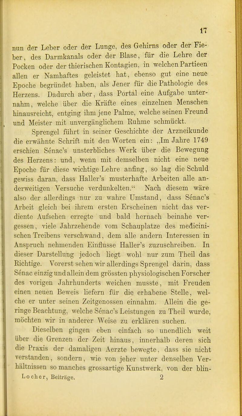 I IT nun der Leber oder der Lunge, des Gehirns oder der Fie- ber , des Darmkanals oder der Blase, für die Lehre der Pocken oder der thierischen Kontagien, in welchen Partieen allen er Namhaftes geleistet hat, ebenso gut eine neue Epoche begründet haben, als Jener für die Pathologie des Herzens. Dadurch aber, dass Portal eine Aufgabe unter- nahm, welche über die Kräfte eines einzelnen Menschen hinausreicht, entging ihm jene Palme, welche seinen Freund und Meister mit unvergänglichem Ruhme schmückt. Sprengel führt in seiner Geschichte der Arzneikunde die erwähnte Schrift mit den Worten ein: „Im Jahre 1749 erschien Senac's unsterbliches Werk über die Bewegung des Herzens: und, wenn mit demselben nicht eine neue Epoche für diese wichtige Lehre anfing, so lag die Schuld gewiss daran, dass Haller's musterhafte Arbeiten alle an- derweitigen Versuche verdunkelten. Nach diesem wäre also der allerdings nur zu wahre Umstand, dass Senac's Ai'beit gleich bei ihrem ersten Erscheinen nicht das ver- diente Aufsehen erregte und bald hernach beinahe ver- gessen, viele Jahrzehende vom Schauplatze des medicini- schen Treibens verschwand, dem alle andern Interessen in Anspruch nehmenden Einflüsse Haller's zuzuschreiben. In dieser Darstellung jedoch liegt wohl nur zum Theil das Richtige. Vorerst sehen wir allerdings Sprengel darin, dass Senac einzig und allein dem grössten physiologischen Forscher des vorigen Jahrhunderts weichen musste, mit Freuden einen neuen Beweis liefern für die erhabene Stelle, wel- che er unter seinen Zeitgenossen einnahm. Allein die ge- ringe Beachtung, welche Senac's Leistungen zu Theil wurde, möchten wir in anderer Weise zu erklären suchen. Dieselben gingen eben einfach so unendlich weit über die Grenzen der Zeit hinaus, innerhalb deren sich die Praxis der damaligen Aerzte bewegte, dass sie nicht verstanden, sondern, wie von jeher unter denselben Ver- hältnissen so manches grossartige Kunstwerk, von der blin- Lo eher, Beiträge. 2