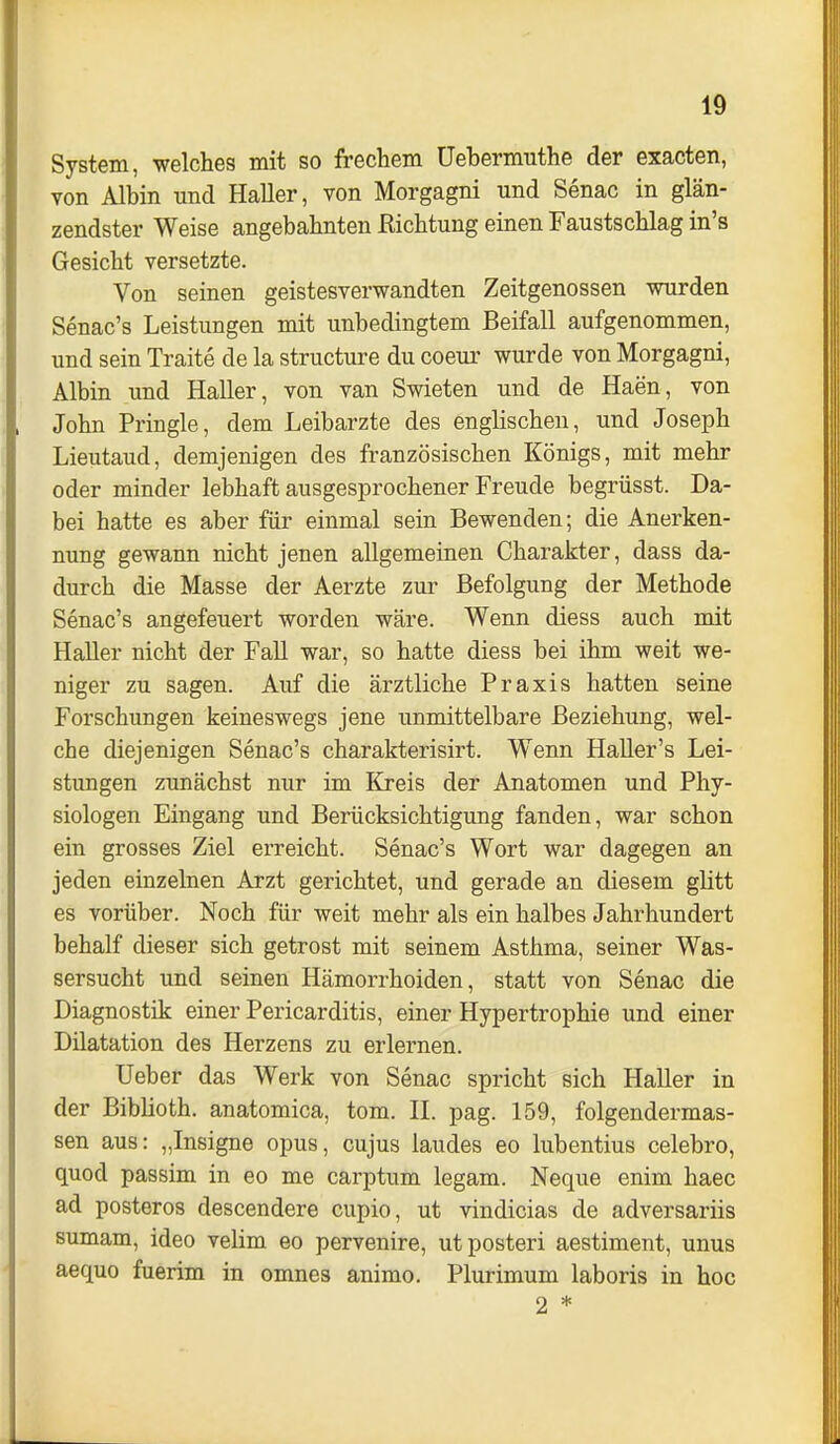 System, welches mit so frechem Üebermuthe der exacten, von Albin und HaUer, von Morgagni und Senac in glän- zendster Weise angebahnten ßichtung einen Faustschlag in's Gesicht versetzte. Von seinen geistesvervs^andten Zeitgenossen mirden Senac's Leistungen mit unbedingtem Beifall aufgenommen, und sein Traite de la structure du coeur wurde von Morgagni, Albin und Haller, von van Swieten und de Haen, von John Pringle, dem Leibarzte des englischen, und Joseph Lieutaud, demjenigen des französischen Königs, mit mehr oder minder lebhaft ausgesprochener Freude begrüsst. Da- bei hatte es aber für einmal sein Bewenden; die Anerken- nung gewann nicht jenen allgemeinen Charakter, dass da- durch die Masse der Aerzte zur Befolgung der Methode Senac's angefeuert worden wäre. Wenn diess auch mit Haller nicht der Fall war, so hatte diess bei ihm weit we- niger zu sagen. Auf die ärztliche Praxis hatten seine Forschungen keineswegs jene unmittelbare Beziehung, wel- che diejenigen Senac's charakterisirt. Wenn Haller's Lei- stungen zunächst nur im Kreis der Anatomen und Phy- siologen Eingang und Berücksichtigung fanden, war schon ein grosses Ziel erreicht. Senac's Wort war dagegen an jeden einzelnen Arzt gerichtet, und gerade an diesem glitt es vorüber. Noch für weit mehr als ein halbes Jahrhundert behalf dieser sich getrost mit seinem Asthma, seiner Was- sersucht und seinen Hämorrhoiden, statt von Senac die Diagnostik einer Pericarditis, einer Hypertrophie und einer Dilatation des Herzens zu erlernen. Ueber das Werk von Senac spricht sich Haller in der Biblioth. anatomica, tom. H. pag. 159, folgendermas- sen aus: „Insigne opus, cujus laudes eo lubentius celebro, quod passim in eo me carptum legam. Neque enim haec ad posteros descendere cupio, ut vindicias de adversariis sumam, ideo velim eo pervenire, utposteri aestiment, unus aequo fuerim in omnes animo. Plurimum laboris in hoc 2 *