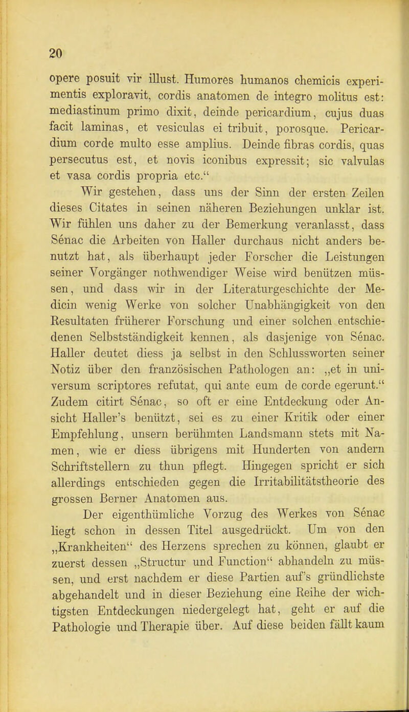 opere posuit vir illust. Humores humanos chemicis experi- mentis exploravit, cordis anatomen de integro molitus est: mediastinum primo dixit, deinde pericardium, cujus duas facit laminas, et vesiculas ei tribuit, porosque. Pericar- dium corde multo esse amplius. Deinde fibras cordis, quas persecutus est, et novis iconibus expressit; sie valvulas et vasa cordis propria etc. Wir gesteben, dass uns der Sinn der ersten Zeilen dieses Citates in seinen näheren Beziehungen unklar ist. Wir fühlen uns daher zu der Bemerkung veranlasst, dass Senac die Arbeiten von Haller durchaus nicht anders be- nutzt hat, als überhaupt jeder Forscher die Leistungen seiner Vorgänger nothwendiger Weise wird benützen müs- sen, und dass wir in der Literaturgeschichte der Me- dicin wenig Werke von solcher Unabhängigkeit von den Resultaten früherer Forschung und einer solchen entschie- denen Selbstständigkeit kennen, als dasjenige von Senac. Haller deutet diess ja selbst in den Schlussworten seiner Notiz über den französischen Pathologen an: „et in Uni- versum scriptores refutat, qui ante eum de corde egerunt. Zudem citirt Senac, so oft er eine Entdeckung oder An- sicht Haller's benützt, sei es zu einer Kritik oder einer Empfehlung, unsern berühmten Landsmann stets mit Na- men, wie er diess übrigens mit Hunderten von andern Schriftstellern zu thun pflegt. Hingegen spricht er sich allerdings entschieden gegen die Irritabilitätstheorie des grossen ßerner Anatomen aus. Der eigenthümliche Vorzug des Werkes von Senac liegt schon in dessen Titel ausgedrückt. Um von den „Krankheiten des Herzens sprechen zu können, glaubt er zuerst dessen „Structur und Function abhandeln zu müs- sen, und erst nachdem er diese Partien auf's gründlichste abgehandelt und in dieser Beziehung eine Reihe der wich- tigsten Entdeckungen niedergelegt hat, geht er auf die Pathologie und Therapie über. Auf diese beiden fällt kaum