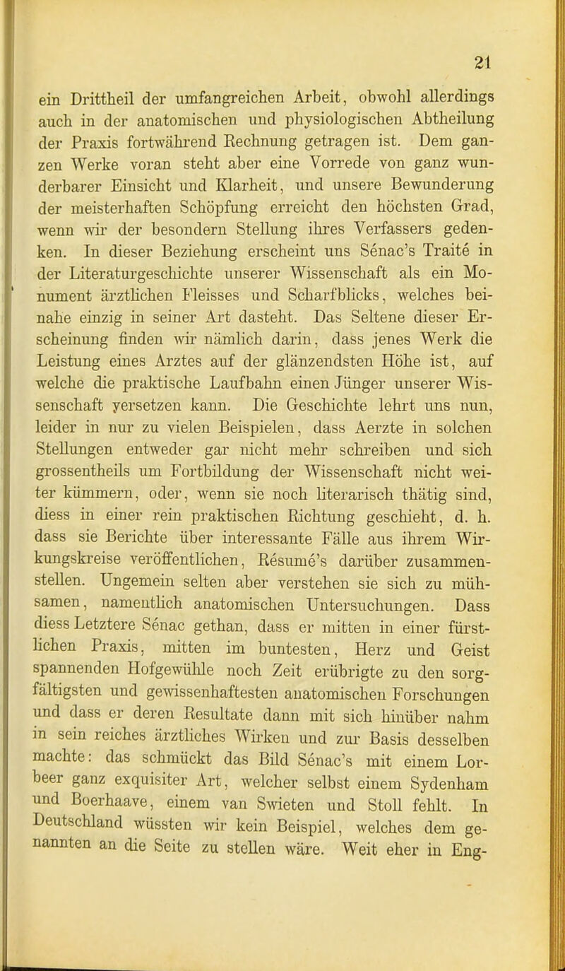 ein Drittheil der umfangreichen Arbeit, obwohl allerdings auch in der anatomischen und physiologischen Abtheilung der Praxis fortwähi-end Eechnung getragen ist. Dem gan- zen Werke voran steht aber eine Vorrede von ganz wun- derbarer Einsicht und Klarheit, und unsere Bewunderung der meisterhaften Schöpfung erreicht den höchsten Grad, wenn wir der besondern Stellung ihres Verfassers geden- ken. In dieser Beziehung erscheint uns Senac's Traite in der Literaturgeschichte unserer Wissenschaft als ein Mo- nument ärztUchen Fleisses und ScharfbHcks, welches bei- nahe einzig in seiner Art dasteht. Das Seltene dieser Er- scheinung finden wir nämlich darin, dass jenes Werk die Leistung eines Arztes auf der glänzendsten Höhe ist, auf welche die praktische Laufbahn einen Jünger unserer Wis- senschaft yersetzen kann. Die Geschichte lehrt uns nun, leider in nur zu vielen Beispielen, dass Aerzte in solchen Stellungen entweder gar nicht mehr schreiben und sich grossentheils um Fortbildung der Wissenschaft nicht wei- ter kümmern, oder, wenn sie noch literarisch thätig sind, diess in einer rein praktischen Richtung geschieht, d. h. dass sie Berichte über interessante Fälle aus ihrem Wir- kungskreise veröffentlichen, Resume's darüber zusammen- stellen. Ungemein selten aber verstehen sie sich zu müh- samen, nameuthch anatomischen Untersuchungen. Dass diess Letztere Senac gethan, dass er mitten in einer fürst- lichen Praxis, mitten im buntesten, Herz und Geist spannenden Hofgewülile noch Zeit erübrigte zu den sorg- fältigsten und gewissenhaftesten anatomischen Forschungen und dass er deren Resultate dann mit sich hinüber nahm in sein reiches ärztliches Wirken und zm- Basis desselben machte: das schmückt das Bild Senac's mit einem Lor- beer ganz exquisiter Art, welcher selbst einem Sydenham und Boerhaave, einem van Swieten und StoU fehlt. In Deutschland wüssten wir kein Beispiel, welches dem ge- nannten an die Seite zu stellen wäre. Weit eher in Eng-