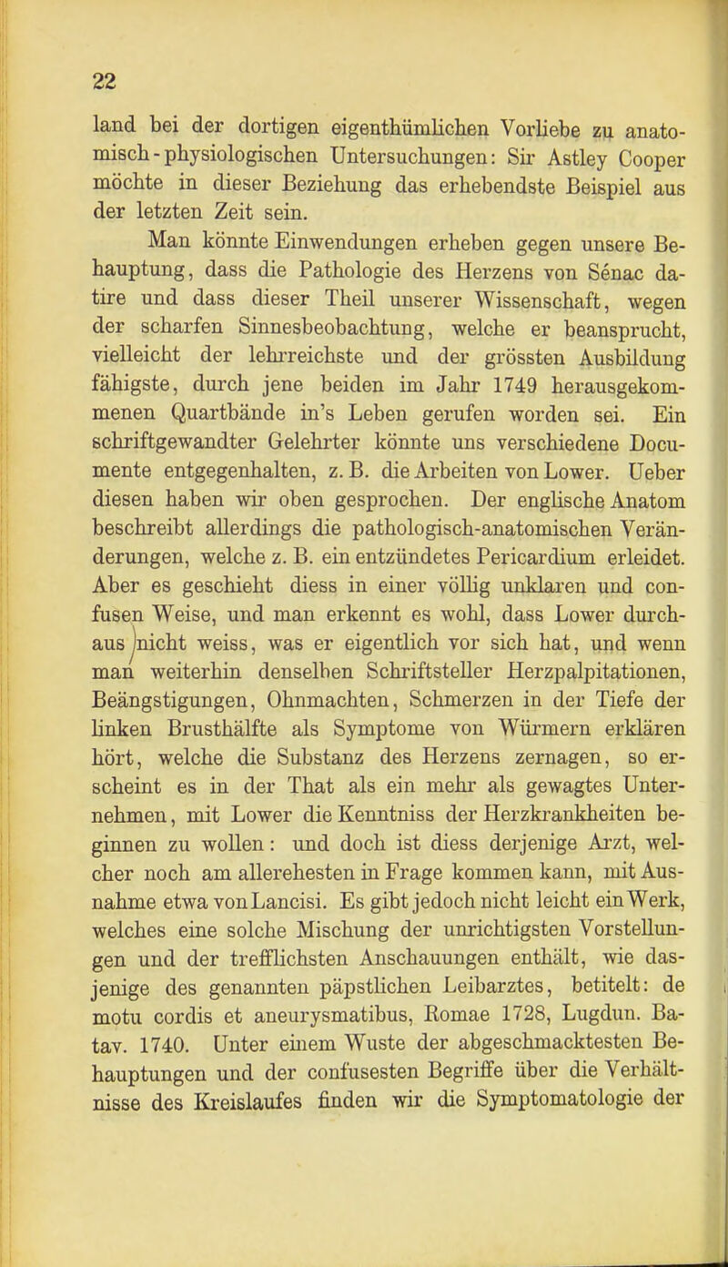 land bei der dortigen eigenthümlichen Vorliebe zij anato- miscb-physiologischen Untersuchungen: Sir Astley Cooper möchte in dieser Beziehung das erhebendste Beispiel aus der letzten Zeit sein. Man könnte Einwendungen erheben gegen unsere Be- hauptung, dass die Pathologie des Herzens von Senac da- tire und dass dieser Theil unserer Wissenschaft, wegen der scharfen Sinnesbeobachtung, welche er beansprucht, vielleicht der lehrreichste und der grössten Ausbildung fähigste, durch jene beiden im Jahr 1749 herausgekom- menen Quartbände in's Leben gerufen worden sei. Ein schriftgewandter Gelehrter könnte uns verschiedene Docu- mente entgegenhalten, z. B. die Arbeiten von Lower. üeber diesen haben wir oben gesprochen. Der englische Anatom beschreibt allerdings die pathologisch-anatomischen Verän- derungen, welche z. B. ein entzündetes Pericardium erleidet. Aber es geschieht diess in einer völlig unklaren und con- fusen Weise, und man erkennt es wohl, dass Lower durch- aus jnicht weiss, was er eigentlich vor sich hat, und wenn man weiterhin denselben Schriftsteller Herzpalpitationen, Beängstigungen, Ohnmächten, Schmerzen in der Tiefe der linken Brusthälfte als Symptome von Würmern erklären hört, welche die Substanz des Herzens zernagen, so er- scheint es in der That als ein mehr als gewagtes Unter- nehmen , mit Lower die Kenntniss der Herzkrankheiten be- ginnen zu wollen: und doch ist diess derjenige Arzt, wel- cher noch am allerehesten in Frage kommen kann, mit Aus- nahme etwa von Lancisi. Es gibt jedoch nicht leicht ein Werk, welches eine solche Mischung der unrichtigsten Vorstellun- gen und der trefflichsten Anschauungen enthält, wie das- jenige des genannten päpstlichen Leibarztes, betitelt: de motu cordis et aneurysmatibus, Romae 1728, Lugdun. Ba- tav. 1740. Unter einem Wüste der abgeschmacktesten Be- hauptungen und der confusesten Begriffe über die Verhält- nisse des Kreislaufes finden wir die Symptomatologie der