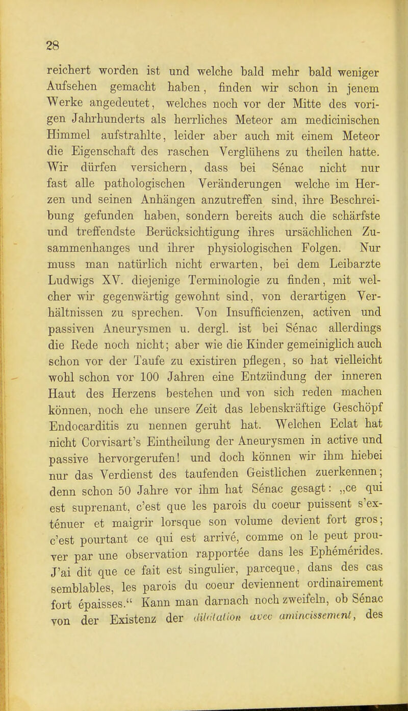 reichert worden ist und welche bald mehr bald weniger Aufsehen gemacht haben, finden wir schon in jenem Werke angedeutet, welches noch vor der Mitte des vori- gen Jahrhunderts als herrhches Meteor am medicinischen Himmel aufstrahlte, leider aber auch mit einem Meteor die Eigenschaft des raschen Vergliihens zu theilen hatte. Wir dürfen versichern, dass bei Senac nicht nur fast alle pathologischen Veränderungen welche im Her- zen und seinen Anhängen anzutreffen sind, ihre Beschrei- bung gefunden haben, sondern bereits auch die schärfste und treffendste Berücksichtigung ihres ursächlichen Zu- sammenhanges und ihrer physiologischen Folgen. Nur muss man natürlich nicht erwarten, bei dem Leibarzte Ludwigs XV. diejenige Terminologie zu finden, mit wel- cher wir gegenwärtig gewohnt sind, von derartigen Ver- hältnissen zu sprechen. Von Insufficienzen, activen und passiven Aneurysmen u. dergl. ist bei Senac allerdings die Rede noch nicht; aber wie die Kinder gemeinighch auch schon vor der Taufe zu existiren pflegen, so hat vielleicht wohl schon vor 100 Jahren eine Entzündung der inneren Haut des Herzens bestehen und von sich reden machen können, noch ehe unsere Zeit das lebenskräftige Geschöpf Endocarditis zu nennen geruht hat. Welchen Eclat hat nicht Corvisart's Eintheilung der Aneurysmen in active und passive hervorgerufen! und doch können wir ihm hiebei nur das Verdienst des taufenden Geistlichen zuerkennen; denn schon 50 Jahre vor ihm hat Senac gesagt: „ce qui est suprenant, c'est que les parois du coeur puissent s'ex- tenuer et maigrir lorsque son volume devient fort gros; c'est pourtant ce qui est arrive, comme on le peut prou- ver par une Observation rapportee dans les Ephemerides. J'ai dit que ce fait est singulier, parceque, dans des cas semblables, les parois du coeur deviennent ordinaii-ement fort epaisses. Kann man darnach noch zweifeln, ob Senac von der Existenz der dilnlalion avcc amincissenimt, des