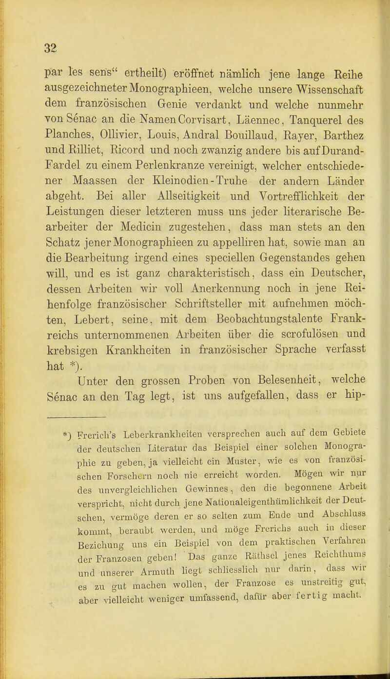 par les sens ertheilt) eröffnet nämlich jene lange Reihe ausgezeichneter Monographieen, welche unsere Wissenschaft dem französischen Genie verdankt und welche nunmehr von Senac an die Namen Corvisart, Läennec, Tanquerel des Planches, Ollivier, Louis, Andral BouiUaud, Rayer, Barthez und Rilliet, Ricord und noch zwanzig andere bis auf Durand- Fardel zu einem Perlenkranze vereinigt, welcher entschiede- ner Maassen der Kleinodien - Truhe der andern Länder abgeht. Bei aller Allseitigkeit und Vortrefflichkeit der Leistungen dieser letzteren muss uns jeder literarische Be- arbeiter der Medicin zugestehen, dass man stets an den Schatz jener Monographieen zu appelliren hat, sowie man an die Bearbeitung irgend eines specieUen Gegenstandes gehen will, und es ist ganz charakteristisch, dass ein Deutscher, dessen Arbeiten wir voll Anerkennung noch in jene Rei- henfolge französischer Schriftsteller mit aufnehmen möch- ten, Lebert, seine, mit dem Beobachtungstalente Frank- reichs unternommenen Allheiten über die scrofulösen und krebsigen Krankheiten in französischer Sprache verfasst hat *). Unter den grossen Proben von Belesenheit, welche Senac an den Tag legt, ist uns aufgefallen, dass er hip- *) Frericli's Leberkranklieiten versprechen auch auf dem Gebiete der deutschen Literatur das Beispiel einer solclien Monogra- phie zu geben, ja -vielleicht ein Muster, wie es von französi- schen Forschern noch nie erreicht worden. Mögen wir nur des unvergleichlichen Gewinnes, den die begonnene Arbeit verspricht, nicht durch jene Nationaleigenthümliclikeit der Deut- schen, vermöge deren er so selten zum Ende und Abschluss kommt, beraubt werden, und möge Frerichs auch in dieser Beziehung uns ein Beispiel von dem praktischen Verfahren der Franzosen geben! Das ganze Räthsel jenes Reichthums und unserer Armuth liegt schliesslich nur darin, dass wir es zu gut machen wollen, der Franzose es unstreitig gut, aber vielleicht weniger umfassend, dafür aber fertig macht.