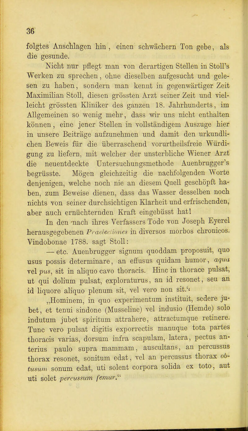 folgtes Anschlagen hin , einen schwächern Ton gebe, als die gesunde. Nicht nur pflegt man von derartigen Stellen in StoU's Werken zu sprechen, ohne dieselben aufgesucht und gele- sen zu haben, sondern man kennt in gegenwärtiger Zeit Maximüian Stoll, diesen grössten Arzt seiner Zeit und viel- leicht grössten Kliniker des ganzen 18. Jahrhunderts, im Allgemeinen so wenig mehr, dass wir uns nicht enthalten können, eine jener Stellen in vollständigem Auszuge hier in unsere Beiträge aufzunehmen und damit den urkundli- chen Beweis für die überraschend vorui'theilsfreie Würdi- gung zu liefern, mit welcher der unsterbHche Wiener Arzt die neuentdeckte üntersuchungsmethode Auenbrugger's begrüsste. Mögen gleichzeitig die nachfolgenden Worte denjenigen, welche noch nie an diesem Quell geschöpft ha- ben, zum Beweise dienen, dass das Wasser desselben noch nichts von seiner durchsichtigen Klarheit und erfrischenden, aber auch ernüchternden Kraft eingebüsst hatl In den -nach ihres Verfassers Tode von Joseph Eyerel herausgegebenen Praeleriiones in diverses morbos chronicos. Vindobonae 1788. sagt Stoll: — etc. Auenbrugger signum quoddam proposuit, quo usus possis determinare, an effusus quidam humor, aqua vel pus, sit in ahquo cavo thoracis. Hinc in thorace pulsat, ut qui dolium pulsat, exploraturus, an id resonet, seu an id Hquore ahquo plenum sit, vel vero non sit.'' „Hominem, in quo experimentum instituit, sedere ju- bet, et tenui sindone (Musseline) vel indusio (Hemde) solo indutum jubet spiritum attrahere, attractumque retinere. Tunc vero pulsat digitis exporrectis manuque tota partes thoracis varias, dorsum infra scapulam, latera, pectus an- terius paulo supra mammam, auscultans, an percussus thorax resonet, sonitum edat, vel an percussus thorax ob- tusum sonum edat, uti solent corpora solida ex toto, aut uti solet percussum femur.'-'-