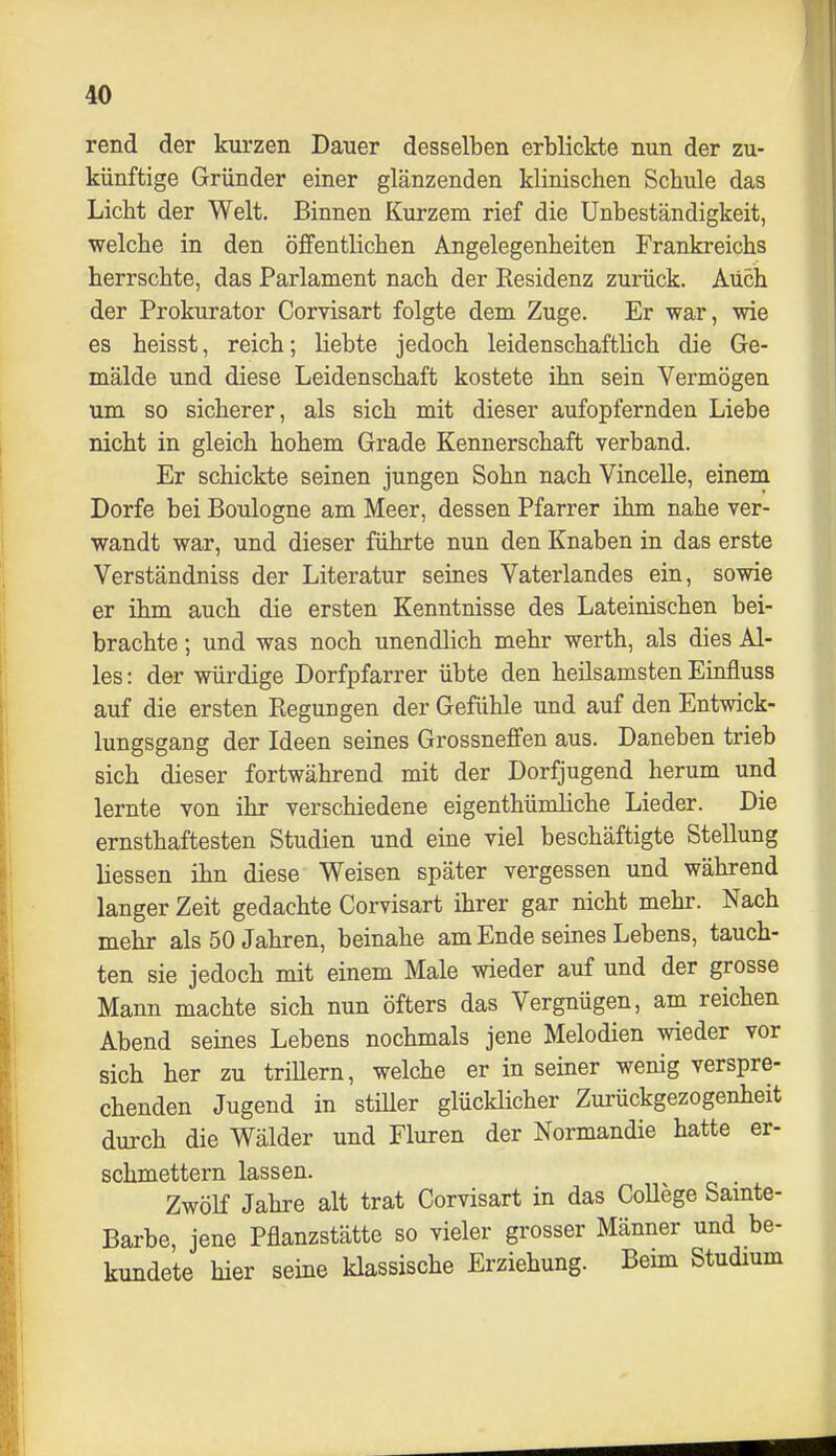 rend der kurzen Dauer desselben erblickte nun der zu- künftige Gründer einer glänzenden klinischen Schule das Licht der Welt, Binnen Kurzem rief die Unbeständigkeit, ■welche in den öffentlichen Angelegenheiten Frankreichs herrschte, das Parlament nach der Residenz zurück. Auch der Prokurator Corvisart folgte dem Zuge. Er war, wie es heisst, reich; liebte jedoch leidenschaftlich die Ge- mälde und diese Leidenschaft kostete ihn sein Vermögen um so sicherer, als sich mit dieser aufopfernden Liebe nicht in gleich hohem Grade Kennerschaft verband. Er schickte seinen jungen Sohn nach Vincelle, einem Dorfe bei Boulogne am Meer, dessen Pfarrer ihm nahe ver- wandt war, und dieser führte nun den Knaben in das erste Verständniss der Literatur seines Vaterlandes ein, sowie er ihm auch die ersten Kenntnisse des Lateinischen bei- brachte ; und was noch unendlich mehr werth, als dies Al- les : der würdige Dorfpfarrer übte den heilsamsten Einfluss auf die ersten Regungen der Gefühle und auf den Entwick- lungsgang der Ideen seines Grossneflfen aus. Daneben trieb sich dieser fortwährend mit der Dorfjugend herum und lernte von ihr verschiedene eigenthümliche Lieder. Die ernsthaftesten Studien und eine viel beschäftigte Stellung Hessen ihn diese Weisen später vergessen und während langer Zeit gedachte Corvisart ihrer gar nicht mehr. Nach mehr als 50 Jahren, beinahe am Ende seines Lebens, tauch- ten sie jedoch mit einem Male wieder auf und der grosse Mann machte sich nun öfters das Vergnügen, am reichen Abend seines Lebens nochmals jene Melodien wieder vor sich her zu trillern, welche er in seiner wenig verspre- chenden Jugend in stiUer glücHicher Zurückgezogenheit durch die Wälder und Fluren der Normandie hatte er- schmettern lassen. Zwölf Jahre alt trat Corvisart in das CoUege Samte- Barbe, jene Pflanzstätte so vieler grosser Männer und be- kundete hier seine klassische Erziehung. Bemi Studmm