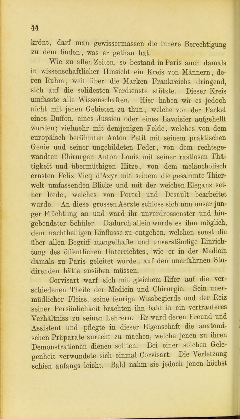 krönt, darf man gewissermassen die innere Berechtigung zu dem finden, was er gethan hat. Wie zu allen Zeiten, so bestand in Paris auch damals in wissenschaftlicher Hinsicht ein Kreis von Männern, de- ren Ruhm, weit über die Marken Frankreichs dringend, sich auf die solidesten Verdienste stützte. Dieser Kreis umfasste alle Wissenschaften. Hier haben wir es jedoch nicht mit jenen Gebieten zu thun, welche von der Fackel eines Buffon, eines Jussieu oder eines Lavoisier aufgehellt wurden; vielmehr mit demjenigen Felde, welches von dem europäisch berühmten Anton Petit mit seinem praktischen Genie und seiner ungebildeten Feder, von dem rechtsge- wandten Chirurgen Anton Louis mit seiner rastlosen Thä- tigkeit und übermüthigen Hitze, von dem melancholisch ernsten Felix Vicq d'Azyr mit seinem die gesammte Thier- welt umfassenden Blicke und mit der weichen Eleganz sei- ner Rede, welches von Portal und Desault bearbeitet wurde. An diese grossen Aerzte schloss sich nun unser jun- ger Flüchtling an und ward ihr unverdrossenster und hin- gehendster Schüler. Dadurch allein wurde es ihm möglich, dem nachtheiligen Einflüsse zu entgehen, welchen sonst die über allen Begi'iff mangelhafte und unverständige Einrich- tung des öffentlichen Unterrichtes, wie er in der Medicin damals zu Paris geleitet wurde, auf den unerfahrnen Stu- direnden hätte ausüben müssen. Corvisart warf sich mit gleichem Eifer auf die ver- schiedenen Theile der Medicin und Chirurgie. Sein uner- müdlicher Fleiss, seine feurige Wissbegierde und der Reiz seiner Persönlichkeit brachten ihn bald in ein vertrauteres Verhältniss zu seinen Lehrern. Er ward deren Freund und Assistent und pflegte in dieser Eigenschaft die anatomi- schen Präparate zurecht zu machen, welche jenen zu ihi-en Demonstrationen dienen sollten. Bei einer solchen Gele- genheit verwundete sich einmal Corvisart. Die Verletzung schien anfangs leicht. Bald nahm sie jedoch jenen höchst