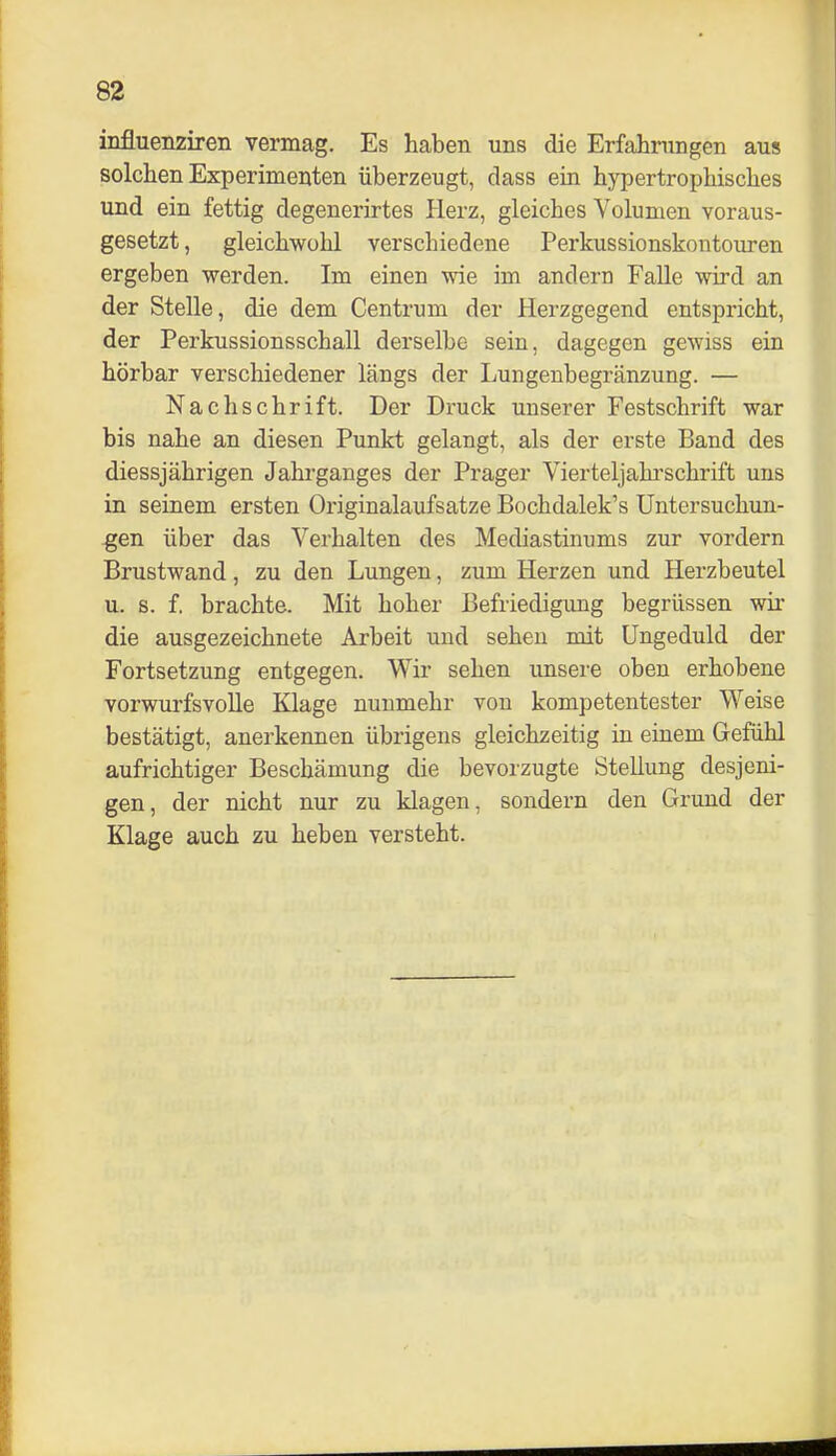 influenziren vermag. Es haben uns die Erfahrungen aus solchen Experimenten überzeugt, dass ein hypertrophisches und ein fettig degenerirtes Herz, gleiches Volumen voraus- gesetzt, gleichwohl verschiedene Perkussionskontouren ergeben werden. Im einen wie im andern FaUe wird an der Stelle, die dem Centrum der Herzgegend entspricht, der Perkussionsschall derselbe sein, dagegen gewiss ein hörbar verschiedener längs der Lungenbegränzung. — Nachschrift. Der Druck unserer Festschrift war bis nahe an diesen Punkt gelangt, als der erste Band des diessjährigen Jahrganges der Prager Vierteljahrschrift uns in seinem ersten Originalaufsatze Bochdalek's Untersuchun- gen über das Verhalten des Mediastinums zur vordem Brustwand, zu den Lungen, zum Herzen und Herzbeutel u. s. f. brachte. Mit hoher Befriedigung begrüssen wir die ausgezeichnete Arbeit und sehen mit Ungeduld der Fortsetzung entgegen. Wir sehen unsere oben erhobene vorwurfsvolle Klage nunmehr von kompetentester Weise bestätigt, anerkennen übrigens gleichzeitig in einem Gefühl aufrichtiger Beschämung die bevorzugte Stellung desjeni- gen, der nicht nur zu klagen, sondern den Grund der Klage auch zu heben versteht.