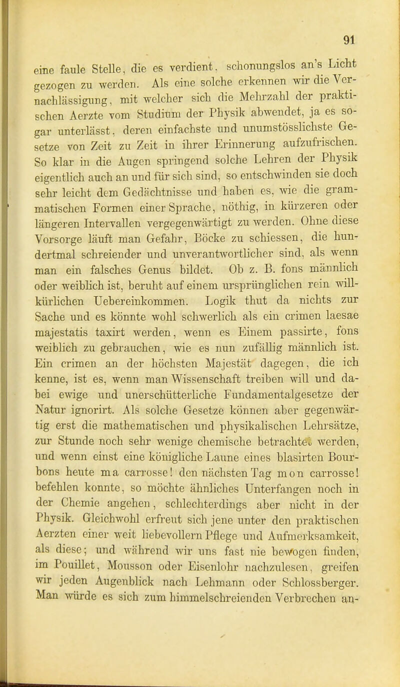 eine faule Stelle, die es verdient, scliomingslos an's Licht gezogen zu werden. Als eine solche erkennen wir die Ver- nachlässigung, mit welcher sich die Mehrzahl der prakti- schen Aerzte vom Studium der Physik abwendet, ja es so- gar unterlässt, deren einfachste iind unumstösslichste Ge- setze von Zeit zu Zeit in ihrer Erinnerung aufzufrischen. So klar in die Augen springend solche Lehren der Physik eigentlich auch an und für sich sind, so entschwinden sie doch sehr leicht dem Gedächtnisse und hahen es, wie die gram- matischen Formen einer Sprache, nötliig, in kürzeren oder längeren Intervallen vergegenwärtigt zu werden. Ohne diese Vorsorge läuft man Gefahr, Böcke zu schiessen, die hun- dertmal schreiender und unverantwortlicher sind, als wenn man ein falsches Genus bildet. Ob z. B. fons männlich oder weibHch ist, beruht auf einem ursprünglichen rein wiU- kürhchen Uebereinkommen. Logik thut da nichts zur Sache und es könnte wohl schwerlich als ein crimen laesae majestatis taxirt werden, wenn es Einem passirte, fons weiblich zu gebrauchen, wie es nun zufällig männhch ist. Ein crimen an der höchsten Majestät dagegen, die ich kenne, ist es, wenn man Wissenschaft treiben will und da- bei ewige und unerschütterliche Fundamentalgesetze der Natur ignorirt. Als solche Gesetze können aber gegenwär- tig erst die mathematischen und physikalischen Lehrsätze, zur Stunde noch sehr wenige chemische betrachte^ werden, und wenn einst eine könighche Laune eines blasirten Bour- bons heute ma carrosse! den nächsten Tag mon carrosse! befehlen konnte, so möchte ähnliches Unterfangen noch in der Chemie angehen, schlechterdings aber nicht in der Physik. Gleichwohl erfreut sich jene unter den praktischen Aerzten einer weit liebevollem Pflege und Aufmerksamkeit, als diese; und während wir uns fast nie bewogen finden, im Pouillet, Mousson oder Eisenlohr nachzulesen, greifen wir jeden Augenblick nach Lehmann oder Scblossberger. Man würde es sich zum himmelschreienden Verbrechen an-