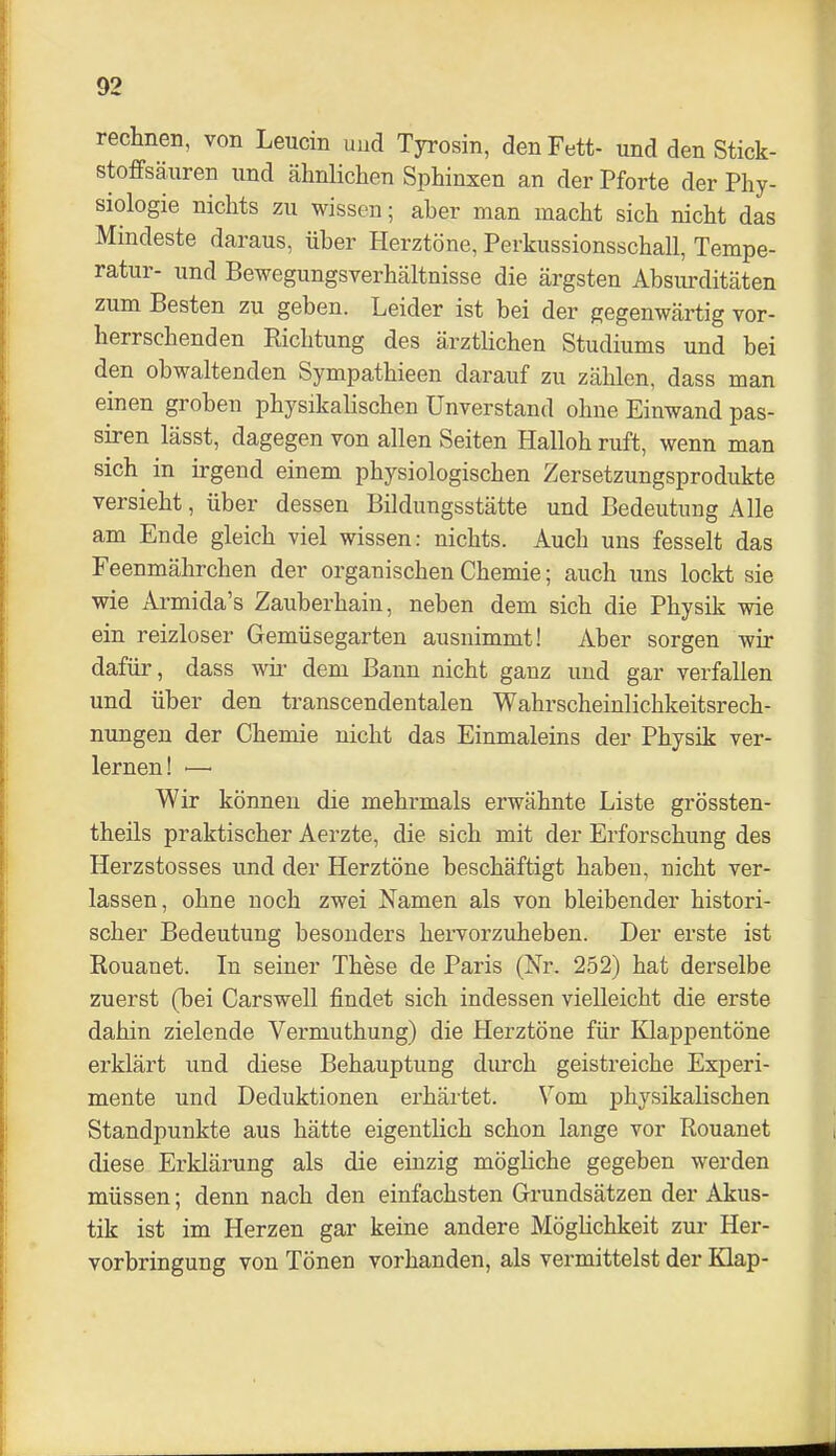 rechnen, von Leucin und Tyrosin, den Fett- und den Stick- stoffsänren und ähnlichen Sphinxen an der Pforte der Phy- siologie nichts zu wissen; aber man macht sich nicht das Mindeste daraus, über Herztöne, Perkussionsschall, Tempe- ratur- und Bewegungsverhältnisse die ärgsten Absiu^ditäten zum Besten zu geben. Leider ist bei der gegenwärtig vor- herrschenden Richtung des ärztlichen Studiums und bei den obwaltenden Sympathieen darauf zu zählen, dass man einen groben physikalischen Unverstand ohne Einwand pas- siren lässt, dagegen von allen Seiten Hailoh ruft, wenn man sich^ in irgend einem physiologischen Zersetzungsprodukte versieht, über dessen Bildungsstätte und Bedeutung Alle am Ende gleich viel wissen: nichts. Auch uns fesselt das Feenmährchen der organischen Chemie; auch uns lockt sie wie Armida's Zauberhain, neben dem sich die Physik wie ein reizloser Gemüsegarten ausnimmt! Aber sorgen wir dafür, dass wii- dem Bann nicht ganz und gar verfallen und über den transcendentalen Wahrscheinlichkeitsrech- nungen der Chemie nicht das Einmaleins der Physik ver- lernen! — Wir können die mehrmals erwähnte Liste grössten- theils praktischer Aerzte, die sich mit der Erforschung des Herzstosses und der Herztöne beschäftigt haben, nicht ver- lassen, ohne noch zwei Namen als von bleibender histori- scher Bedeutung besonders hervorzuheben. Der erste ist Rouanet. In seiner These de Paris (Nr. 252) hat derselbe zuerst (bei Carswell findet sich indessen vielleicht die erste dahin zielende Vermuthung) die Herztöne für Klappentöne erklärt und diese Behauptung durch geistreiche Experi- mente und Deduktionen erhärtet. Vom physikalischen Standpunkte aus hätte eigentlich schon lange vor Rouanet diese Erklärung als die einzig mögliche gegeben werden müssen; denn nach den einfachsten Grundsätzen der Akus- tik ist im Herzen gar keine andere Möglichkeit zur Her- vorbringung von Tönen vorhanden, als vermittelst der Klap-