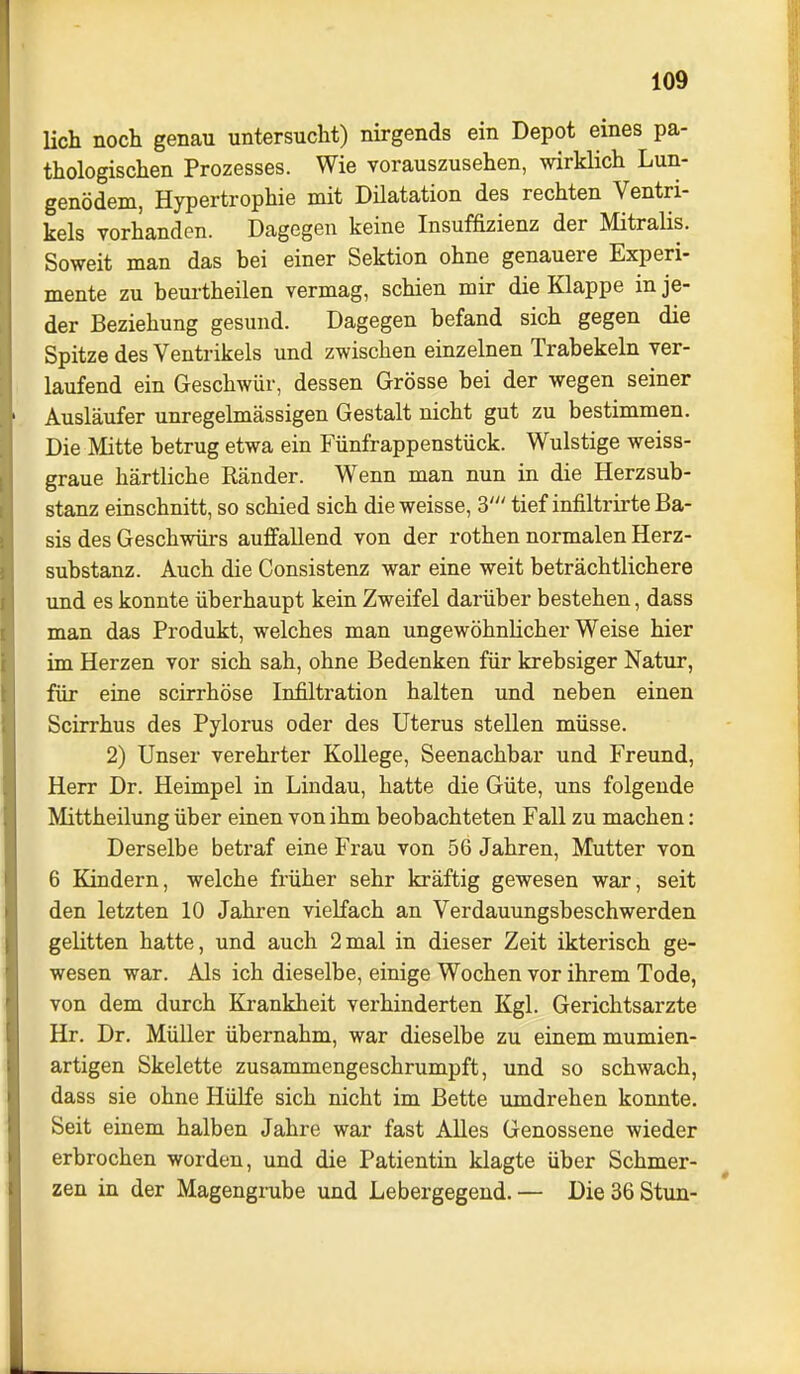 lieh noch genau untersucht) nirgends ein Depot eines pa- thologischen Prozesses. Wie vorauszusehen, wirklich Lun- genödem, Hypertrophie mit Dilatation des rechten Ventri- kels vorhanden. Dagegen keine Insuffizienz der Mitralis. Soweit man das bei einer Sektion ohne genauere Experi- mente zu beurtheilen vermag, schien mir die Klappe in je- der Beziehung gesund. Dagegen befand sich gegen die Spitze des Ventrikels und zwischen einzelnen Trabekeln ver- laufend ein Geschwür, dessen Grösse bei der wegen seiner Ausläufer unregelmässigen Gestalt nicht gut zu bestimmen. Die Mitte betrug etwa ein Fünfrappenstück. Wulstige weiss- graue härtliche Ränder. Wenn man nun in die Herzsub- stanz einschnitt, so schied sich die weisse, S' tief infiltrirte Ba- sis des Geschwürs auffallend von der rothen normalen Herz- substanz. Auch die Consistenz war eine weit beträchtlichere und es konnte überhaupt kein Zweifel darüber bestehen, dass man das Produkt, welches man ungewöhnlicher Weise hier im Herzen vor sich sah, ohne Bedenken für krebsiger Natur, für eine scirrhöse Infiltration halten und neben einen Scirrhus des Pylorus oder des Uterus stellen müsse. 2) Unser verehrter Kollege, Seenachbar und Freund, Herr Dr. Heimpel in Lindau, hatte die Güte, uns folgende Mittheilung über einen von ihm beobachteten Fall zu machen: Derselbe betraf eine Frau von 56 Jahren, Mutter von 6 Kindern, welche früher sehr kräftig gewesen war, seit den letzten 10 Jahren vielfach an Verdauungsbeschwerden gelitten hatte, und auch 2mal in dieser Zeit ikterisch ge- wesen war. Als ich dieselbe, einige Wochen vor ihrem Tode, von dem durch Krankheit verhinderten Kgl. Gerichtsarzte Hr. Dr. Müller übernahm, war dieselbe zu einem mumien- artigen Skelette zusammengeschrumpft, und so schwach, dass sie ohne Hülfe sich nicht im Bette umdrehen konnte. Seit einem halben Jahre war fast Alles Genossene wieder erbrochen worden, und die Patientin klagte über Schmer- zen in der Magengrube und Lebergegeud. — Die 36 Stun-