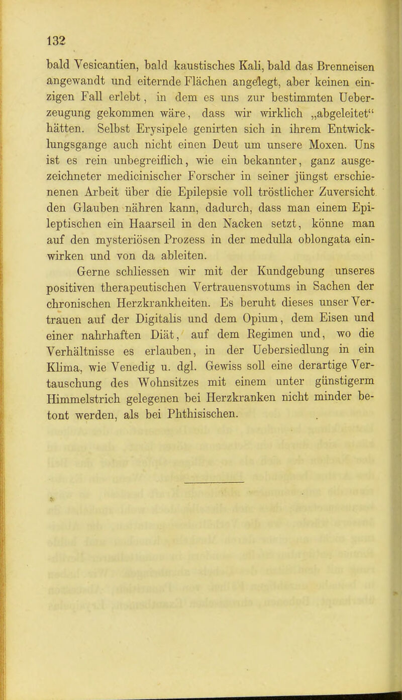 bald Vesicantien, bald kaustiscbes Kali, bald das Brenneisen angewandt und eiternde Flächen angelegt, aber keinen ein- zigen Fall erlebt, in dem es uns zur bestimmten Ueber- zeugung gekommen wäre , dass wir wklicb „abgeleitet hätten. Selbst Erysipele genirten sich in ihrem Entwick- lungsgange auch nicht einen Deut um unsere Moxen. Uns ist es rein unbegreiflich, wie ein bekannter, ganz ausge- zeichneter medicinischer Forscher in seiner jüngst erschie- nenen Ai'beit über die Epilepsie voll tröstlicher Zuversicht den Glauben nähren kann, dadurch, dass man einem Epi- leptischen ein Haarseil in den Nacken setzt, könne man auf den mysteriösen Prozess in der meduUa oblongata ein- wirken und von da ableiten. Gerne schliessen wir mit der Kundgebung unseres positiven therapeutischen Vertrauensvotums in Sachen der chronischen Herzkrankheiten. Es beruht dieses unser Ver- trauen auf der Digitalis und dem Opium, dem Eisen und einer nahrhaften Diät, auf dem Regimen und, wo die Verhältnisse es erlauben, in der Uebersiedlung in ein Kbma, wie Venedig u. dgl. Gewiss soll eine derartige Ver- tauschung des Wohnsitzes mit einem unter giinstigerm Himmelstrich gelegenen bei Herzkranken nicht minder be- tont werden, als bei Phthisischen.