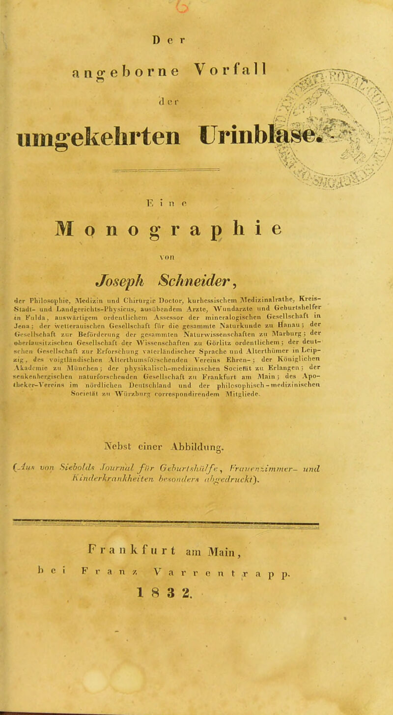 Der ano^eborne Vorfall ^.^Vr^;?^ umgekehrten ürmbl|täe^^^;:^ _______ ' Monographie Joseph Schneider, 'Jcr Philosophie, IVIcdizin und Chirürgle Doctor, kurbcssischem Medizinnlrnthe; Kreis- stadt- und Landsericlits-Physinis. ausübendem Arzte, Wundarzte und Gehurtshelfer in Kiildit, auswärtigen» ordcntlichoni Assessor der mineralogischen Gesellschaft la Jri>» ; der \vetlcrauischen Gesellschiifl für die gcsammle Naturkunde zu Hanau; der Gesellschaft zur Befürdcrring der gcsammleu Nalurwisseiisehaflen zu Marburg ; der oherlausil/.ischen Gesellschaft der Wissenschaften zu Görlitz ordentlichem; der deut- schen Gesellschaft zur Erforschung valerländischer Sprache und Altcrthümer in Leip- zig, Jks voiglländischen AllerthumsfOischcndcn Vereins Ehren-; der Königlichen \kadrmic zu iMünchen; der physikaliscli-mcdizinischen Socicfjit zu Erlangen; der -♦•iikenbcr^isehen nalurforschcnden Gesellschaft xu Frankfurt am Main; des Apo- iiicker-Vereins im nördlichen Deutschland und der philosophisch - medizinischen Snrieläl 7,11 Wür7,bnrg rurre.spondirendem Mitgliede. JVebst einer Abbildung. (^'lu.y von Sleholih Jovnml für Gduirlfiliiilf v. ^ Prtn/rn::.immc'r- uvd A inderkranhheiten hcsonder-s nhnvc/ruckt'). Frankfurt am Älaiii, h c \ F r a n /. V a r r c n t r a p p.