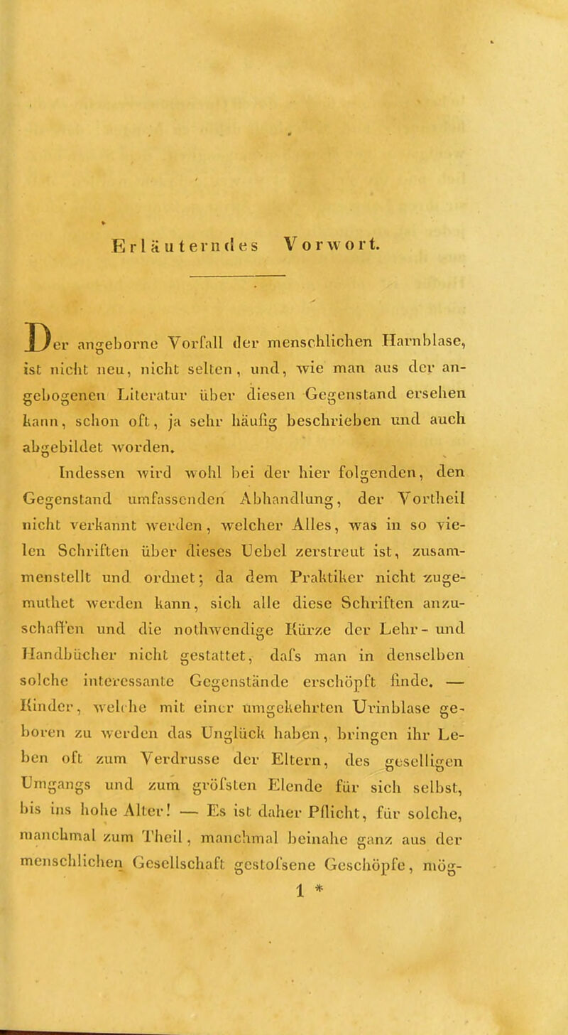 Erläuterndes Vorwort. Der angebornc Vorfall der menschlichen Harnblase, ist nicht neu, nicht selten, und, wie man aus der an- gebogenen Literatur über diesen Gegenstand ersehen kann, schon oft, ja sehr häufig beschrieben und auch abgebildet worden. Indessen wird wohl bei der hier folgenden, den Gegenstand umfassenden Abhandlung, der Vortheil nicht verkannt werden, welcher Alles, was in so vie- len Schriften über dieses Uebel zerstreut ist, zusam- menstellt und ordnet; da dem Praktiker nicht -zuge- muthet Averden kann, sich alle diese Schriften anzu- schaffen und die nothwendige Kürze der Lehr- und Handbücher nicht gestattet, dafs man in denselben solche interessante Gegenstände ei-schöpft finde. — Kinder, welrhe mit einer umgekehrten Urinblase ge- boren zu werden das Unglück haben, bringen ihr Le- ben oft zum Verdrusse der Eltern, des geselligen Umgangs und zum gröfsten Elende für sich selbst, bis ins hohe Aller! — Es ist daher Pflicht, für solche, manchmal zum Theil, manchmal heinahe ganz aus der menschlichen Gesellschaft gestofsene Geschöpfe, mög-