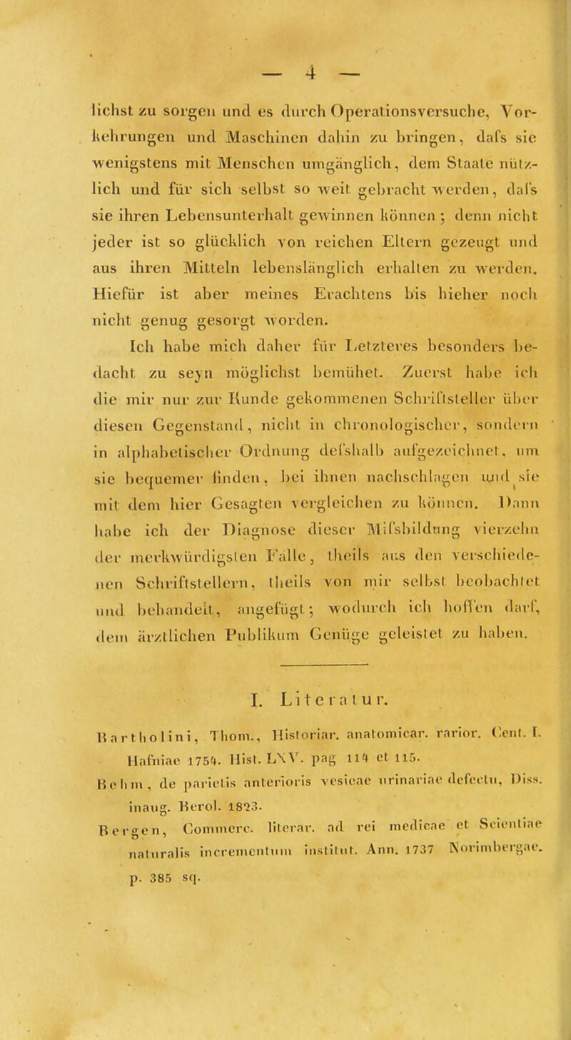 liehst zu sorgen und es diu'ch Operalionsversuclic, Vor- liehrungen und Maschinen dahin zu bringen, dafs sie wenigstens mit Menschen umgänglich, dem Staate nütz- lich und für sich selbst so weit geljracht werden, dal's sie ihren Lebensunterhalt gewinnen können ; denn niclit jeder ist so glücklich von reichen Ellern gezeugt und aus ihren Mitteln lebenslänglich erhalten zu werden. Hiefür ist aber meines Erachtens bis hieher noch nicht genug gesorgt worden. Ich habe mich daher fiir liCtzteres besondei-s be- dacht zu se}n möglichst bemühet. Zuerst habe icli die mir nur zur Kunde gekommenen Schriftsteller übt-r diesen Gegenstand, nicht in chronologischer, sondern in alphabetisciier Ordnung defshalb aufgezeichnet, um sie bequemer Huden, bei ihnen nachschlagen luid sie mit dem hier Gesagten vergleichen zu können. Dann habe ich der Diagnose dieser Mifsblldting vierzehn der merkwürdigsten Falle, theils ans den verschiede- nen Schriftstellern, theils von mir selbst beobachtet und behandelt, angefügt-, wodurch ich hoffen darf, dem ärztlichen Publikum Genüge geleistet zu haben. I. L i t e I a I u r. Rartliolini, Tliom., llisloriar. anatomicar. rarior. Coiil. I. Hnfniae 175(». llist. L\V. pag 114 et 115. Bell in, de parielis antcrloiis vi'sieae iirinariac (lefeclii, Diss. ina\ig. Rerol. 1813. Bergen, Commcrc. lilcrar. ad rei merlicae et Scienliae naturalis incrementimv instilnl. Ann. 1737 Kovimbergae. p. 385 sq.