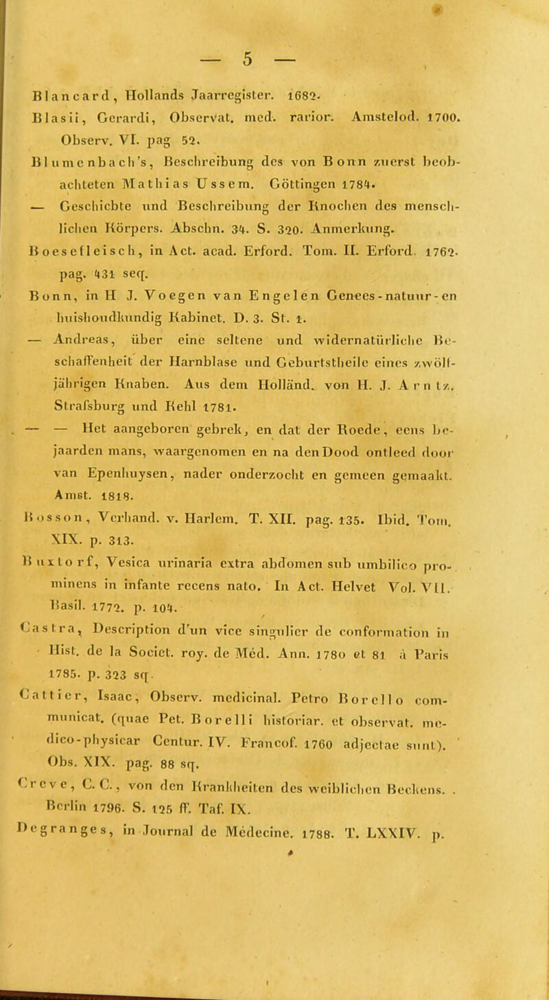 BIancard, Hollands Jaarregister. i682. Blas Ii, Gerardi, Observat. med. rarior. Anistclod. 1700. Observ. VI. pag 52. B1 II m c nb a ch's, Besclircibung des von Bonn zuerst beob- achteten Mathias üssem. Göttingen iTS**. — Geschiebte und Beschreibung der Knochen des mensch- lichen Körpers. Abschn. 3t. S. 320. Anmerlmng. B oesefleisch, in Act. acad. Erford. Tom. II. Erford. 1762. pag. H31 seq. Bonn, in H J. Voegen van Engelen Genecs-natunr-en Iniishondliundig Kabinet. D. 3. St. i. — Andreas, über eine seltene und widernatürliche Be- schafTenheit der Harnblase und Gebiirtstheilc eines /.wöll- jährigen Knaben. Aus dem Holland, von H. J. Amt/.. Strafsburg und Kehl I78l. — — Het aangeboren gebrek, en dat der Roede, ecns ]>e- jaarden mans, waargcnomen en na denDood ontleed door van Epcnhuysen, nader onderzocht en gemeen gemaala. Anist. 1818. Bosson, Verband, v. Harlem. T. XII. pag. 135. Ibid. Tom. XIX. p. 313. ISuxlorf, Vesica urinaria extra abdomen sub umbilico pro-. minens in infante recens nato. In Act. Helvet Vol. Vll. Basil. 1772. p. 10!|. <;astra, Description d'un vice singulicr de conformation in llist. de la Socict. roy. de Med. Ann. 1780 et 81 a Paris 1735. p. 323 sq. Cattier, Isaac, Observ. medicinal. Petro Bor eil o com- municat, (quae Pet. Bor eil i historiar. et observat. me- dico-physicar Ccntur. IV. Francof. 176O adjectae sunt). ' Obs. XIX. pag. 88 sq. Creve, C. C., von den Kranliheiten des wcibliclien Bechens. . Berlin 1796. S. 125 ff. Taf. IX. Degranges, in Journal de Medecine. 1788. T. LXXIV. p. I