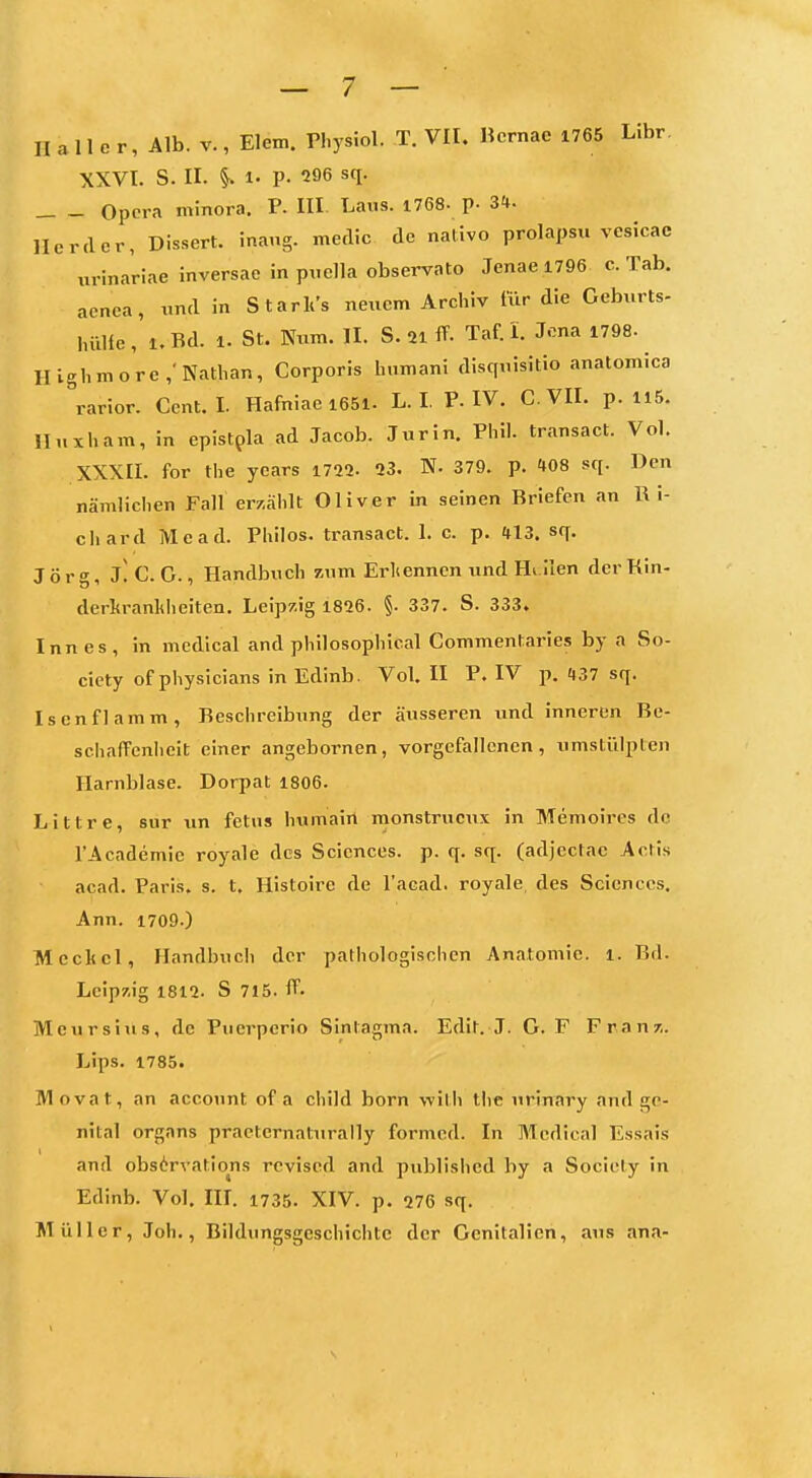 XXVI. S. II. ^. 1. P. 296 sq. Opera minora. P. III Laus. 1768- p- 3«*. Herder, Dissert. inang. medic de nalivo prolapsu vesicae urina'riae inversae in pticlla observato Jenae i796 c. Tab. aenea, uml in Starli's neuem Archiv für die Geburts- luille,'i.Bd. 1. St. Num. II. S. 21 ff. Taf.l. Jona 1798. Hlghmore,'Nathan, Corporis humani disquisitio anatomica rarior. Cent. I. Hafniae i65l. L. I. P. IV. C VII. p. 115. Iluxham, in epistpla ad Jacob. Jurin. Phil, transact. Vol. XXXII. for the years 1722- 23. N. 379. p. tOS sq. Den nämlichen FaH erzählt Oliver in seinen Briefen an R i- cliard Mead. Philos. transact. 1. c. p. 413. sq. Jörg, j! C. G., Handbuch zum Erliennen und Hillen der Kin- derkrankheiten, Leipzig 1826. §• 337. S. 333. Inn es, in mcdical and philosophical Commentaries by a So- ciety of physicians in Edinb. Vol. II P. IV p. H37 sq. Isen flamm, Beschreibung der äusseren und inneren Be- schalTenlieit einer angebornen, vorgefallenen, umstülpten Harnblase. Dorpat 1806. Littre, sur \in fetus humain monstrucux in Memoires de TAcademic royale des Sciences, p. q. sq. (adjectac Actis acad. Paris, s. t. Histoire de l'acad. royale des Sciences. Ann. 1709.) Mcclicl, Handbuch der pathologischen Anatomie, i. Bd. Leipzig 1812. S 715. ff- Meursitis, de Pucrpcrio Sintagma. Edit. J. G. F Franr,. Lips. 1785. Movat, an account of a child born with tiie urinary and ge- nital Organs praeternaturally formcd. In Mcdical Essais and obsörvations rcvised and publislied by a Society in Edinb. Vol. III. i735. XIV. p. 276 sq. Müller, Joh., Bildungsgcschichtc der Genitalien, aus ana-