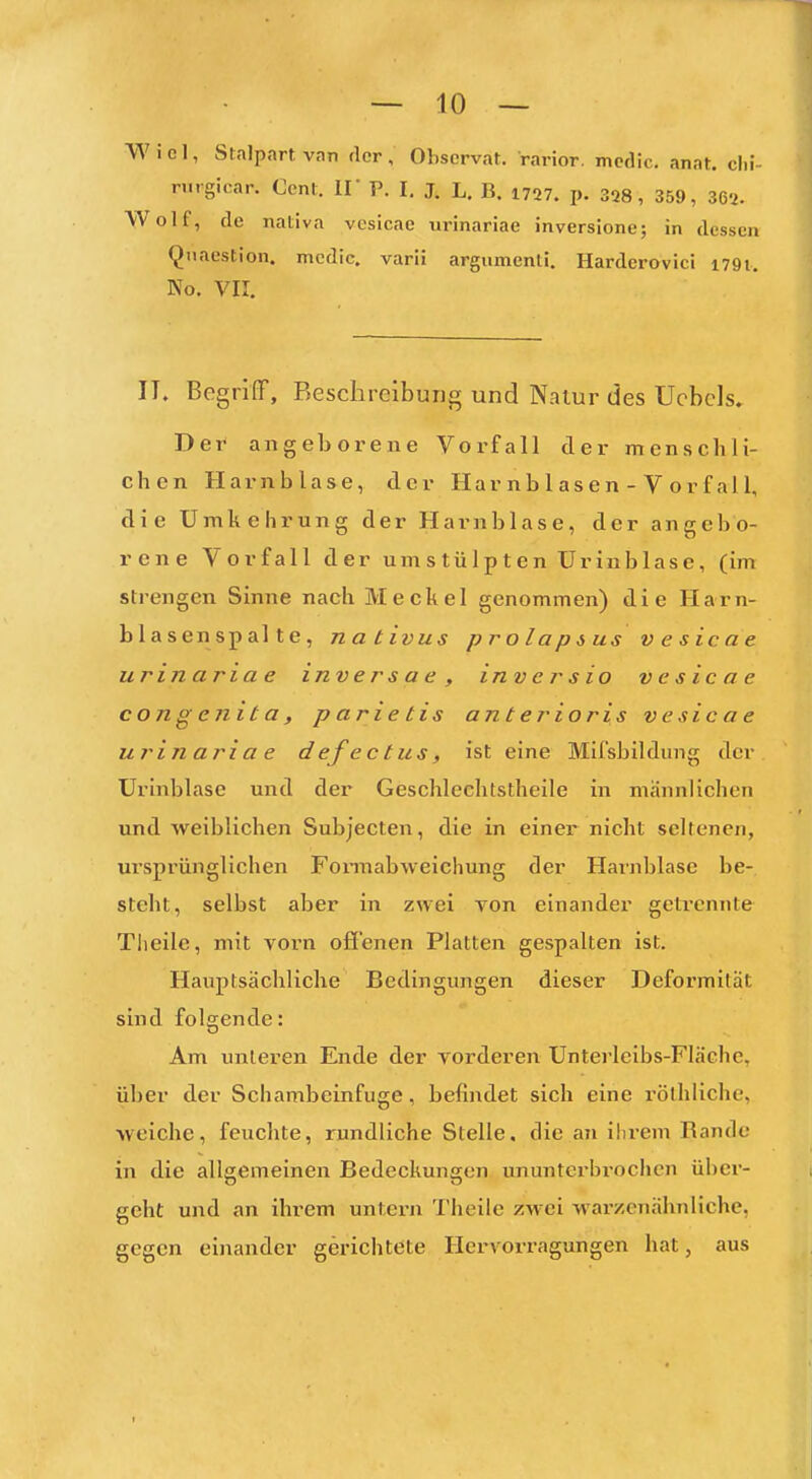 Wiel, Stalpartvan der, Obscrvat. rarior. mcdic. anat. clil- nirgicar. Cent. II P. I, J. L. B, 1727. p. 328, 359, 362. Wolf, de naliva vesicae urinariae inversione; in dessen Qiiaestion. mcdic. varä argumenli. Harderovici 1791. No. VK. IT. Begriff, Beschreibung und Natur des UcbcJs. Der angeborene Vorfall der menschli- chen Harnblase, der Har nb 1 as e n - V o r f al 1, die Umkehrung der Harnblase, der angebo- rene Vorfall der umstülpten ürinblase, (im strengen Sinne nach Meckel genommen) die Harn- blasenspalte, nativus prolapius vesicae urinariae invers a e , inversio vesicae congenita, p arie tis anterioris vesicae urinariae defectus, ist eine Mil'sbildimg der ürinblase und der Geschleehtstheile in männlichen und weiblichen Subjecten, die in einer nicht seltenen, ursprünglichen Fonnabweichung der Harnblase be- steht, selbst aber in zwei von einander geti-ennte Tlieile, mit vorn offenen Platten gespalten ist. Hauptsächliche Bedingungen dieser Deformität sind folgende: Am unleren Ende der vorderen Unterleibs-FIäche, über der Schambeinfuge, befindet sich eine rölhliche, weiche, feuchte, rundliche Stelle, die an ihrem Rande in die allgemeinen Bedeckungen ununterbrochen über- geht und an ihrem untei-n Theile zwei warzenälmliche, gegen einander gerichtete Hervorragungen hat, aus