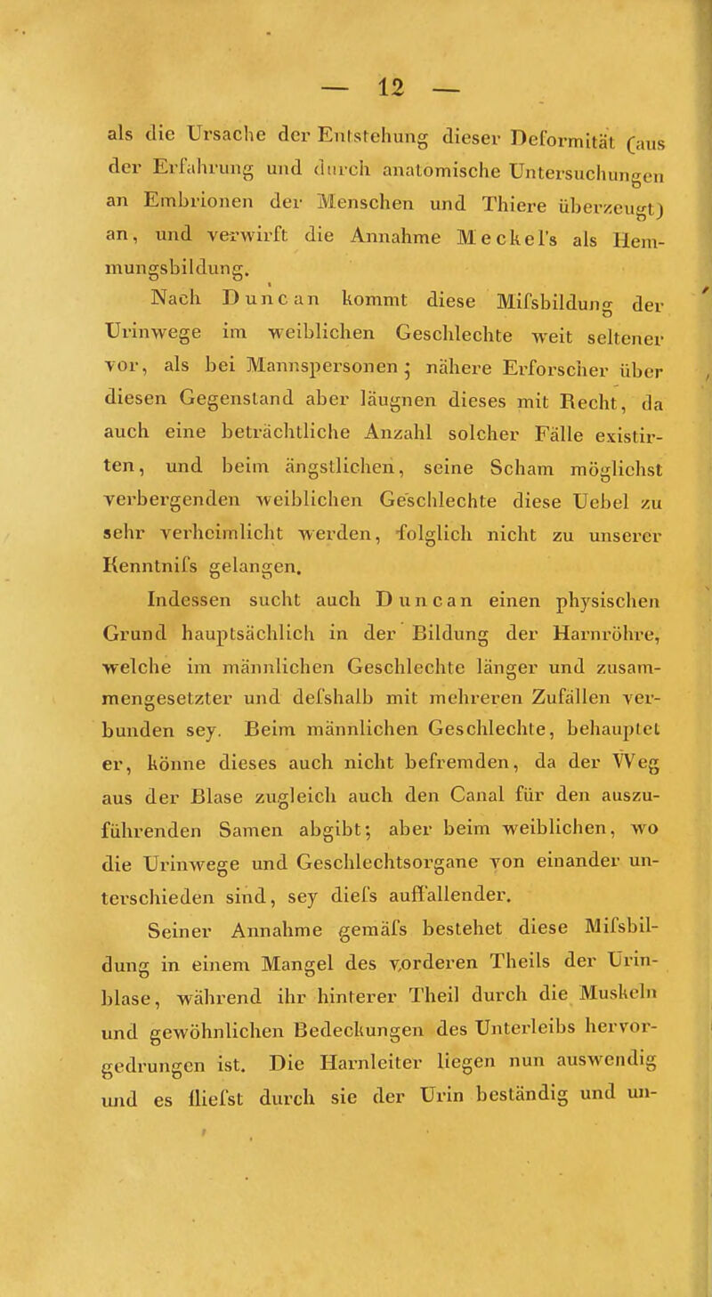 als die Ursache der Entstehung dieser Deformität (aus der Erfahrung und durch anatomische Untersuchungen an Embrionen der Menschen und Thiere überzeugt) an, und verwirft die Annahme Meckels als Hem- mungsbildung. Nach Dune an kommt diese Mifsbildun'>- der Urinwege im weiblichen Geschlechte weit seltener vor, als bei Mannspersonen; nähere Erforscher über diesen Gegenstand aber läugnen dieses mit Recht, da auch eine beträchtliche Anzahl solcher Fälle existir- ten, und beim ängstlichen, seine Scham möglichst verbergenden weiblichen Geschlechte diese Ucbel zu sehr verheimlicht werden, folglich nicht zu unserer Kenntnifs gelangen. Indessen sucht auch D u n c a n einen physischen Grund hauptsächlich in der Bildung der Harnrölu-e, welche im männlichen Geschlechte länger und zusam- mengesetzter und defshalb mit mehreren Zufällen ver- bunden sey. Beim männlichen Geschlechte, behauptet er, könne dieses auch nicht befremden, da der Weg aus der Blase zugleich auch den Canal für den auszu- führenden Samen abgibt; aber beim weiblichen, wo die Urinwege und Geschlechtsorgane von einander un- terschieden sind, sey diefs auffallender. Seiner Annahme gemäfs bestehet diese Mifsbil- dung in einem Mangel des vorderen Theils der ürin- blase, während ihr hinterer Theil durch die Muskeln und gewöhnlichen Bedeckungen des Unterleibs hervor- gedrungen ist. Die Harnleiter liegen nun auswendig und es lliefst durch sie der Urin beständig und un-