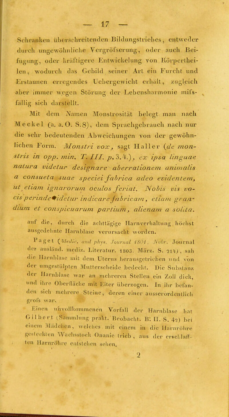 Schranken überschreitenden Bildungstriehes, entweder durch ungewöhnliche Vergvöl'serung, oder auch Bei- fügung, oder Uräftigere FJnlwickelung von Körperlhei- leu, wodurch das Gcbild seiner Art ein F'uvcht und Erstaunen erregendes Uebergewicht erhalt, zugleich aber immer wegen Störung der Lebensharmonic mil's- fällig sich dai'stellt. Mit dem Namen Monstrosität belegt man nach Meckel (a. a. O. S.8), dem Sprachgebrauch nach nur die sehr bedeutenden Abweichungen von der gewöhn- Jichen Form. Monslri vox, sagt Hall er {de mon- stris in opp. min, T.III. p,?>.!\.), ex ipsa linguae natura videtur designare aberrationeni aniinalis a consueta sitae speciei fabj'ica adeo evidentem, ut etiam ignarorurn ocidos feviai. Nobis vis vo- f^is permdc^idetiir indicare^abricam, etiam g/ an- dium et conspicuarum partium., alienam a soLta. auf die, durch die achttägige Ilarnverhaltiing höchst ausgedehnte Harnblase verursacht worden. Paget {^Medii: cmd phy.i. Journal -ISO-I. .Nubr. Journal der ausländ, mediz. Literatur. 1803. März, S. iiH), sah die IInrn])Iasc mit dem Uterus herausgetrieben und von der umgestülpten Multcrscheidc bcdeclit. Die Substanz der Harnblase war au mehreren Stelleu ein Zoll diel«, und ihre Oberdäche mit Eiter überzogen. In ihr befan- den sich mehrere Steine, deren einer ausserordentlich grofs war. Einen uhvollliommenen Vorfall der Harnblase hat Gilbert (Sammlung pralU. Reobacht. R: II. S. 4<2) hei einem ]\lädchen, welches mit einem in die Harnröhre gesleclUen Wachsstoclt Onanie trieb, aus der erfcliIalV- tcn Harnröhre enlslchen sehen. 2