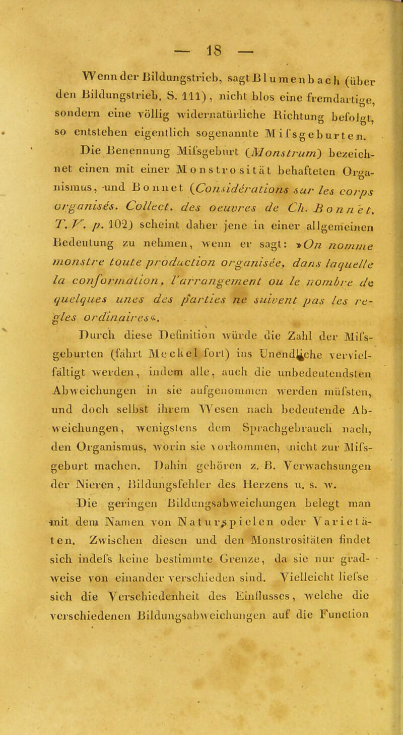 Wenn der Bilduiigslrieb, sagt Bl umenb ach (über den Bildungslrieb. S. III) , nicht blos eine fremdaiti-e sondern eine völlig widernatürliche Richtung befolgt, so entstehen eigentlich sogenannte M i l'sgeburt e n. Die Benennung Milsgeburt iMonstrum} bezeich- net einen mit einer Monstrosität behafteten Orga- nismus, -und Bonnet {Considtii-ations sur les corps organisis. Collect, des oeuvrcs de Ch. Bonnet. T.V. /J.102) scheint daher jene in einer allgemeinen Bedeutung zu nehmen, wenn er sagt: -»On nomme monstre toute production organisee, dans laquelle la conformation, l'arrangeuient ou le nomhre d& quelques unes des partles ne suioent pas les re- gles ordinaires<<. Durch diese Definition würde die Zahl der Mifs- geburten (fahrt Meckel fort) ins Unendliche verviel- fältigt werden, indem alle, auch die unbedeutendsten Abweichungen in sie aufgeuoninicn werden nuifsten, und doch selbst ihrem Wesen nach bedeutende Ab- weichungen, Avenigslens dem Sprachgebrauch nach, den Organismus, worin sie Aorkommen, nicht zur Mifs- geburt machen. Dahin gehören z. ß. Verwachsungen der Nieren , Bildungsfehler des Herzens u. s. w. Die geringen Bildungsabweicliungen belegt man «lil dem Namen von N a t u r^ p i e 1 e n oder Y a r i e t ä- ten. Zwischen diesen und den Monstrositäten findet sich indefs keine bestimmte Grenze, da sie nur grad- weise von einander verschieden sind. Vielleicht liefse sich die Verschiedenheit des Einflusses, welche die verschiedenen Bildungsa!)A\ cichungen auf die Function