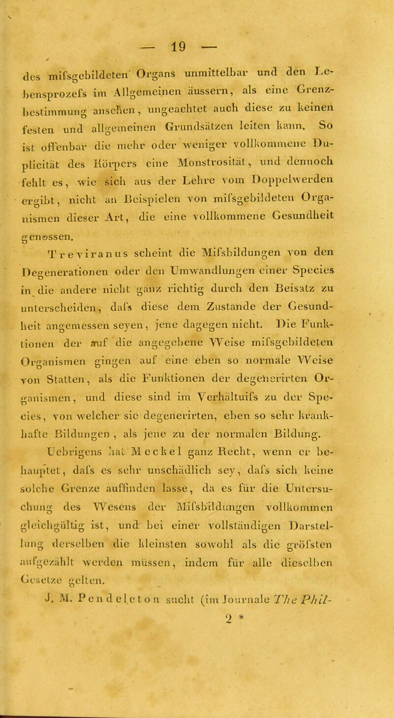 des mifsgebilcleten' Organs unmittelbar und den I.c- l)ensprozefs im Allgemei;ien äussern, als eine Grenz- heslimmung ansehen, ungeachtet auch diese zu keinen festen und allgemeinen Grundsätzen leiten liann. So ist offenbar die mehr oder weniger vollkommene Du- plicität des Körpers eine Monstrosität, und dennoch fehlt es, wie sich aus der Lehre vom Doppelwerden ergibt, nicht an Beispielen von mifsgebildeten Orga- nismen dieser Art, die eine vollkommene Gesundheit genössen, Treviranus scheint die Mifsbildungen von den Degenerationen oder den Umwandlungen einer Speeles in die andere nicht ganz richtig durch den Beisatz zu unterscheiden, dafs diese dem Zustande der Gesund- heit angemessen Seyen, jene dagegen nicht. Die F'unk- lionen der aoif die angegebene Weise mifsgebildeten Organismen gingen auf eine eben so normale Weise von Statten, als die Funktionen der degeiiarirten Or- ganismen, und diese sind im Verhältuifs zu der Spe- eles , von welcher sie degenerirten, eben so sehr krank- hafte Bildungen , als jene zu der normalen Bildung. Ucbrigens ,'iaL Meckel ganz Recht, wenn er be- hauptet , dafs es sehr unschädlich sey, dafs sich keine solche Grenze auffinden lasse, da es für die Untersu- chung des Wesens der Mifsbildungen vollkommen gleichgültig ist, und: bei einer vollständigen Darstel- lung tlerselben die kleinsten sowohl als die gi'öfsten aufgezählt werden müssen, indem für alle dieselben Gesetze gelten. J. M. P c n d c l.e t o n sucht (im Journale The P/iil- <) *