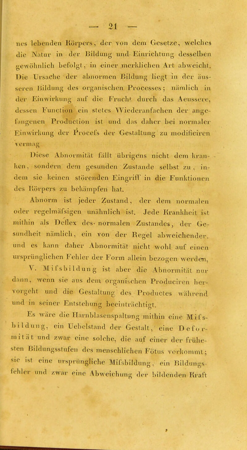 Ties lebenden Körj>ers, der von dem Gesetze, welches die Nalur in der Bildung und Einrichtung desselben gewöhnlich befolgt, in ^jiner merklichen Art abweicht. Die Ursache der abnormen Bildung liegt in der äus- seren Bildung des organischen Processes; nämlich in der Einwirkung auf die Fruch'; durch das Aeussei-e, dessen Function ein slelcs Wiederanfachen der ange- fangenen Produclion ist und das daher bei normaler FJinwirliung der I^rocefs der Gestallung zu modificiren vermag. Diese Abnormität fällt übrigens nicht dem kran- ken , sondern dem gesunden Zustande selbst zu , in- dem sie keinen störenden Eingriff in die Funktionen des I'iörpevs zu bekämpfen bat. Abnorm ist jeder Zustand, der dem normalen oder regelmäfsigen unähnlich ist. Jede Krankheit ist mithin als Deflex des- normalen Zustandes, der Ge- sundheit nämlich, ein yon der Regel abweichender, und es kann daher Abnormität nicht wohl auf einen ursprünglichen Fehler der Form allein bezogen werden, V. Mifsbildung ist aber die Abnormität nur dann, wenn sie aus dem organischen Produciren her- vorgeht und die Gestaltung des Productes während und in seiner Entstehung beeinlrächtist Es wäre die Ilarnblasenspaltung mithin eine Mif s- bildung, ein Uebclstand der Gestalt, eine Defor- mität und zwar eine solche, die auf einer der frühe- sten Bildungsstufen des menschlichen Fötus verkommt; sie ist eine ursprüngliche Mifsbildung, ein Bildungs- fehler und zwar eine Abweichung der bildenden Kraft