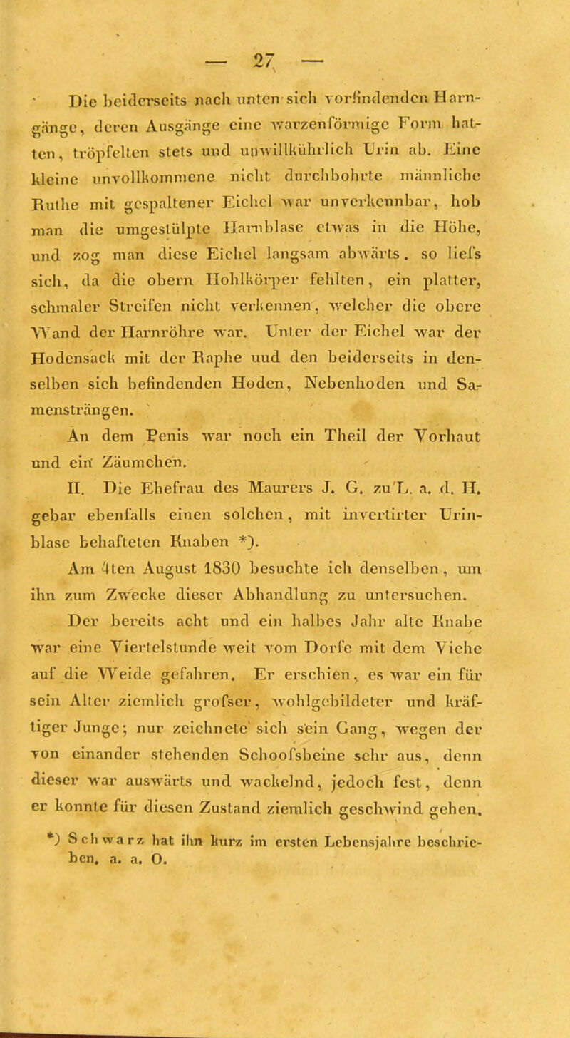 - <n - Die beiderseits nach unten sich vorfindenden Harn- gänge, deren Ausgänge eine warzenförmige Form hat- ten, tröpfelten stets und uiiwillkührlich Urin ab. Eine kleine unvollkommene nicht durclibohi-te männliche Ruthe mit gespaltener Eichel war unverkennbar, hob man die umgestülpte Harnblase etwas in die Höhe, und zog man diese Eichel langsam abAvärls. so liefs sich, da die obern Hohlkörper fehlten, ein platter, schmaler Streifen nicht verkennen, welcher die obere Wand der Hai'nröhre war. Unter der Eichel war der Hodensack mit der Raphe uud den beiderseits in den- selben sich befindenden Hoden, Nebenhoden und Sar mens trän gen. An dem Penis war noch ein Theil der Yorliaut und eiri Zäumchen. II. Die Ehefrau des Maurers J. G. zu'L. a. d. H. gebar ebenfalls einen solchen, mit invertirter Urin- blase behafteten Knaben *). Am ^ten August 1830 besuchte ich denselben , tun ihn zum Zwecke dieser Abhandlung zu ujitersuchen. Der bereits acht und ein halbes Jahr alte Knabe war eine Yiertelslunde weit vom Dorfe mit dem Viche auf die Weide gefahren. Er erschien, es war ein für sein Alter ziemlich grofser, wohlgcbildeter und kräf- tiger Junge; nur zeichnete sich sein Gang, wegen der von einander stehenden Schoofsbeine sehr aus, denn dieser war auswärts und wackelnd, jedoch fest, denn er konnte fiu- diesen Zustand ziemlich geschwind gehen. *) Schwarz hat ihn ljurz im ersten Lebensjahre beschrie- ben, a. a. O.