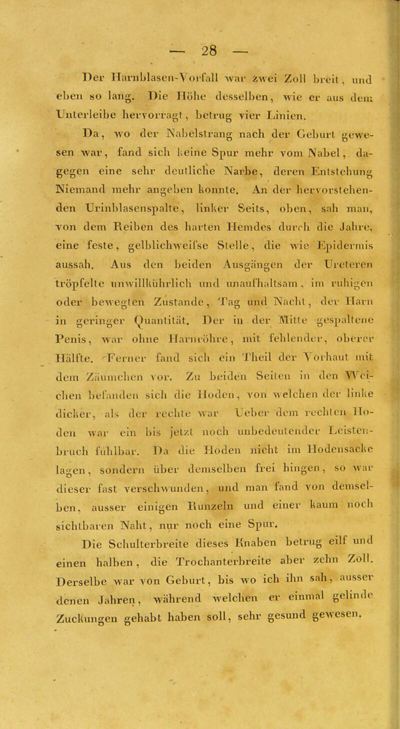 Der Haniblascn-YorfaU war zwei Zoll breil. und eben so lang. Die Höhe desselben, wie er aus dciu Unterleibe hervorragt, betrug vier Linien. Da, wo der Nabelstrang nach der Geburt gewe- sen war, fand sich l.eine Spur mehr vom Nabel, da- gegen eine sehr deutliche Narbe, deren Entstehung Niemand mehr angeben konnte. An der hervorstehen- den Urinblasenspalte, linker Seits, oben, sah mau, von dem Reiben des hai'ten Hemdes durrh die Jahre, eine feste, gelblichweiCse Stelle, die wie F^pidermis aussah. Aus den beiden Ausgängen der Ureteren tröpfelte unwillkührlich und unaufhaltsam , im ruhigen oder bewegten Zustande, Tag und Nacht, der Harn in geringer Quantität. Der in der Mitte gespaltene Penis, war ohne Hariuöhre, mit fehlender, oberer Hälfte. '^Ferner fand sich ein 'I'heil der Yorhaut mit dem Zäumchen vor. Zu beiden Seiten in den Wei- chen befanden sich die Hoden, von welchen der linlie dicker, als der rechte war Ueber dem rechten Ho- den war ein bis jetzt noch unbedeutender Leisten- bruch füTilbar. Da die Hoden nicht im Hodensacke lagen, sondern über demselben frei hingen, so war dieser fast versehwunden, und man fand von demsel- ben, ausser einigen Runzeln und einer kaum noch sichtbaren Naht, nur noch eine Spur. Die Schulterbreite dieses Knaben betrug eilf und einen halben, die Trochanterbreite aber zehn Zoll. Derselbe war von Geburt, bis wo ich ihn sah, ausser denen Jahren, während welchen er einmal gelinde Zuckungen gehabt haben soll, sehr gesund gewesen.