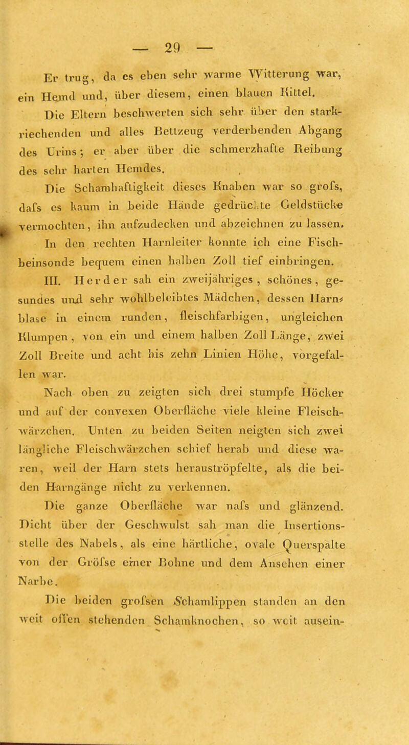 Er trug, da es eben sehr >varme Witterung vrar, ein Hamd und, über diesem, einen blauen Kittel. Die Eltern beschwerten sich sehr über den stark- riechenden und alles Bell/.eug verderbenden Abgang des Urins; er aber über die schmerzhafte Reibung des sehr harten Hemdes. Die Schamhaftigkeit dieses Knaben war so grofs, dafs es kaum in beide Hände gedrücl.te Geldstücke vermochten, ihn aufzudecken und abzeichnen zulassen. In den i-echtcn Harnleiter konnte ich eine Fisch- beinsonde bequem einen halben Zoll tief einbringen. III. Herder sah ein zweijähriges, schönes, ge- sundes uiijd sehr wohlbeleibtes Mädchen, dessen Harn* blase in einem runden, fleischfarbigen, ungleichen Klumpen, von ein und einem halben Zoll Länge, zw'ei Zoll Breite und acht bis zehn Linien Höhe, vorgefal- len war. Nach oben zu zeigten sich drei stumpfe Höcker und auf der convexen Oberfläche viele kleine Fleisch- wärzchen. Unten zu beiden Seiten neigten sich zwei längliche Fleischwärzchen schief herab und diese wa- ren, weil der Harn stets herauströpfelte, als die bei- den H-arngänge nicht zu verkennen. Die ganze Oberfläche war nafs und glänzend. Dicht über der Geschwulst sah man die Insertions- slelle des Nabels, als eine härtliche, ovale Querspälte von der Gröfse ei-ner Bohne und dem Ansehen einer Narbe. Die beiden grofsen Schamlippen standen an den weit offen stehenden Schamknochen, so weit ausein-