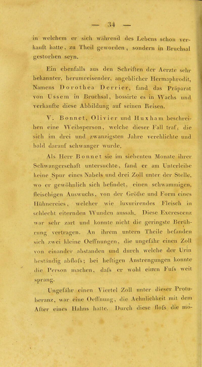 — ;'»4 — in welchem er sicli wahrend des Lebens schon ver- kauft hatte, zu Theil geworden , sondern in Bruchsal gestorben seyn. Ein ebenfalls aus den Schriften der Aerzte sehr bekannter, herumreisender, angeblicher Hermaphrodit, Namens Dorothea D e r r i e r, fand das Präpara l von Ussem in Bruchsal, bossirte es in Wachs und verkaufte diese Abbildung auf seinen Reisen, V. Bonnet, Olivier und Huxhani beschi-ei- ben eine Weibsperson, welche dieser Fall traf, die sich im drei und zwanzigsten Jahre verehlichle und bald darauf schwanger wurde. Als Hci-r Bonnet sie im siebenten Monate ihrer Schwangerschaft untersuchte, fand er am Unlerleibe keine Spur eines Nabels und drei Zoll unter der Stelle, wo er gewöhnlich sich befindet, einen schwammigen, fleischigen Auswuchs, von der Gröfse und Form eines Hühnereies, welcher wie luxurirendes Fleisch in schlecht eiternden Wunden aussah. Diese Exci-escenz war seiir zart und konnte nicht die geringste Berüh- rung vertragen. An ihrem untern Theile befajidcn sich zwei kleine OefPnungen, die ungefähr einen Zoll von einander abslanden und durch welche der Urin beständig abflofs; bei heftigen Anstrengungen konnte die Person machen, dafs er wohl eiffcn Fufs weit sprang. Ungefähr einen Viertel Zoll unter dieser Prolu- beranz, war eine Oeffnung, die Aehnlichkeit mit dem After eines Hahns halle. Durch diese Hofs die mo-