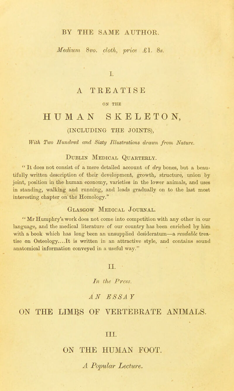 BY THE SAME AUTHOR. Medium 8vo. cloth, price £1. 8s. It A TREATISE ON THE HUMAN SKELETON, (INCLUDING THE JOINTS), With Two Hundred and Sixty Illustrations drawn from Nature. Dublin Medical Quarterly.  It does not consist of a mere detailed account of dry bones, but a beau- tifully written description of their development, growth, structure, union by joint, position in the human economy, varieties in the lower animals, and use6 in standing, walking and running, and leads gradually on to the last most interesting chapter on' the Homology. Glasgow Medical Journal.  Mr Humphry's work does not come into competition with any other in our language, and the medical literature of our country has been enriched by him with a book which has long been an unsupplied desideratum—a readable trea- tise on Osteology....It is written in an attractive style, and contains sound anatomical information conveyed in a useful way. II. In the Press. AN ESS A Y ON THE LIMBS OF VERTEBRATE ANIMALS. III. ON THE HUMAN FOOT. A Popular Lecture.