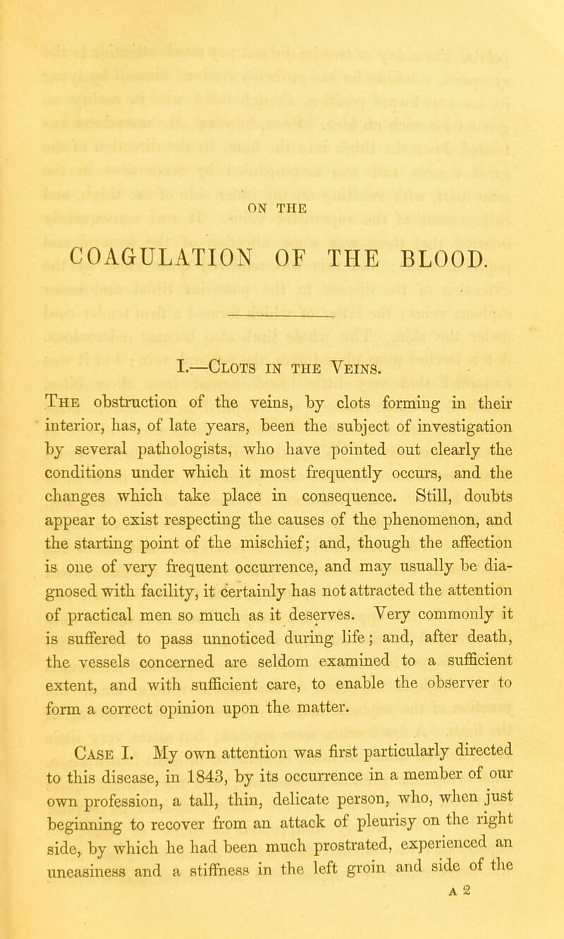 COAGULATION OF THE BLOOD. I.—Clots in the Veins. The obstruction of the veins, by clots forming in their interior, has, of late years, been the subject of investigation by several pathologists, who have pointed out clearly the conditions under which it most frequently occurs, and the changes which take place in consequence. Still, doubts appear to exist respecting the causes of the phenomenon, and the starting point of the mischief; and, though the affection is one of very frequent occurrence, and may usually be dia- gnosed with facility, it certainly has not attracted the attention of practical men so much as it deserves. Very commonly it is suffered to pass unnoticed during life; and, after death, the vessels concerned are seldom examined to a sufficient extent, and with sufficient care, to enable the observer to form a correct opinion upon the matter. Case I. My own attention was first particularly directed to this disease, in 1843, by its occurrence in a member of our own profession, a tall, thin, delicate person, who, when just beginning to recover from an attack of pleurisy on the right side, by which he had been much prostrated, experienced an uneasiness and a stiffness in the left groin and side of the a 2