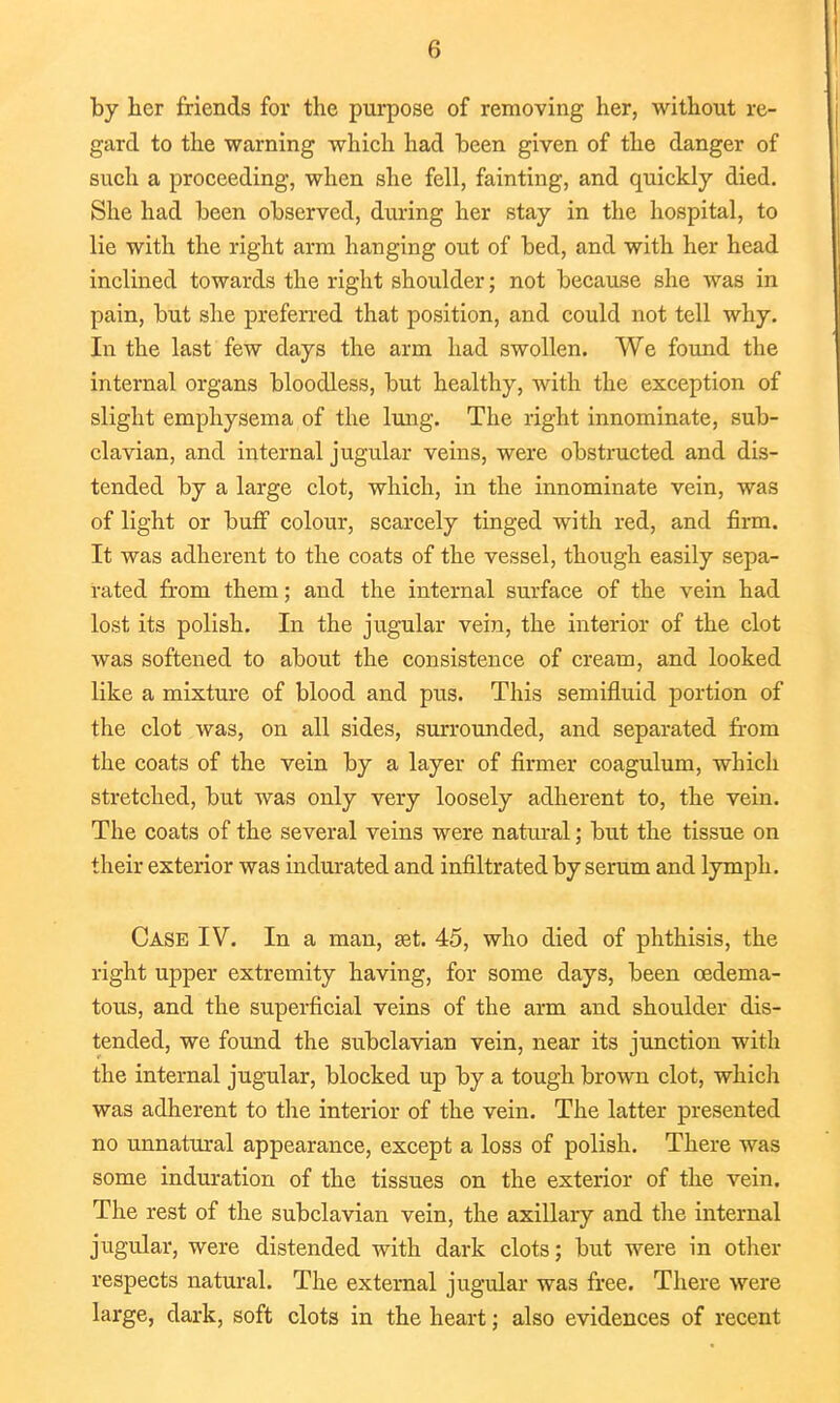 by her friends for the purpose of removing her, without re- gard to the warning which had been given of the danger of such a proceeding, when she fell, fainting, and quickly died. She had been observed, during her stay in the hospital, to lie with the right arm hanging out of bed, and with her head inclined towards the right shoulder; not because she was in pain, but she preferred that position, and could not tell why. In the last few days the arm had swollen. We found the internal organs bloodless, but healthy, with the exception of slight emphysema of the lung. The right innominate, sub- clavian, and internal jugular veins, were obstructed and dis- tended by a large clot, which, in the innominate vein, was of light or buff colour, scarcely tinged with red, and firm. It was adherent to the coats of the vessel, though easily sepa- rated from them; and the internal surface of the vein had lost its polish. In the jugular vein, the interior of the clot was softened to about the consistence of cream, and looked like a mixture of blood and pus. This semifluid portion of the clot was, on all sides, surrounded, and separated from the coats of the vein by a layer of firmer coagulum, which stretched, but was only very loosely adherent to, the vein. The coats of the several veins were natural; but the tissue on their exterior was indurated and infiltrated by serum and lymph. Case IV. In a man, set. 45, who died of phthisis, the right upper extremity having, for some days, been cedema- tous, and the superficial veins of the arm and shoulder dis- tended, we found the subclavian vein, near its junction with the internal jugular, blocked up by a tough brown clot, which was adherent to the interior of the vein. The latter presented no unnatural appearance, except a loss of polish. There was some induration of the tissues on the exterior of the vein. The rest of the subclavian vein, the axillary and the internal jugular, were distended with dark clots; but were in other respects natural. The external jugular was free. There were large, dark, soft clots in the heart; also evidences of recent